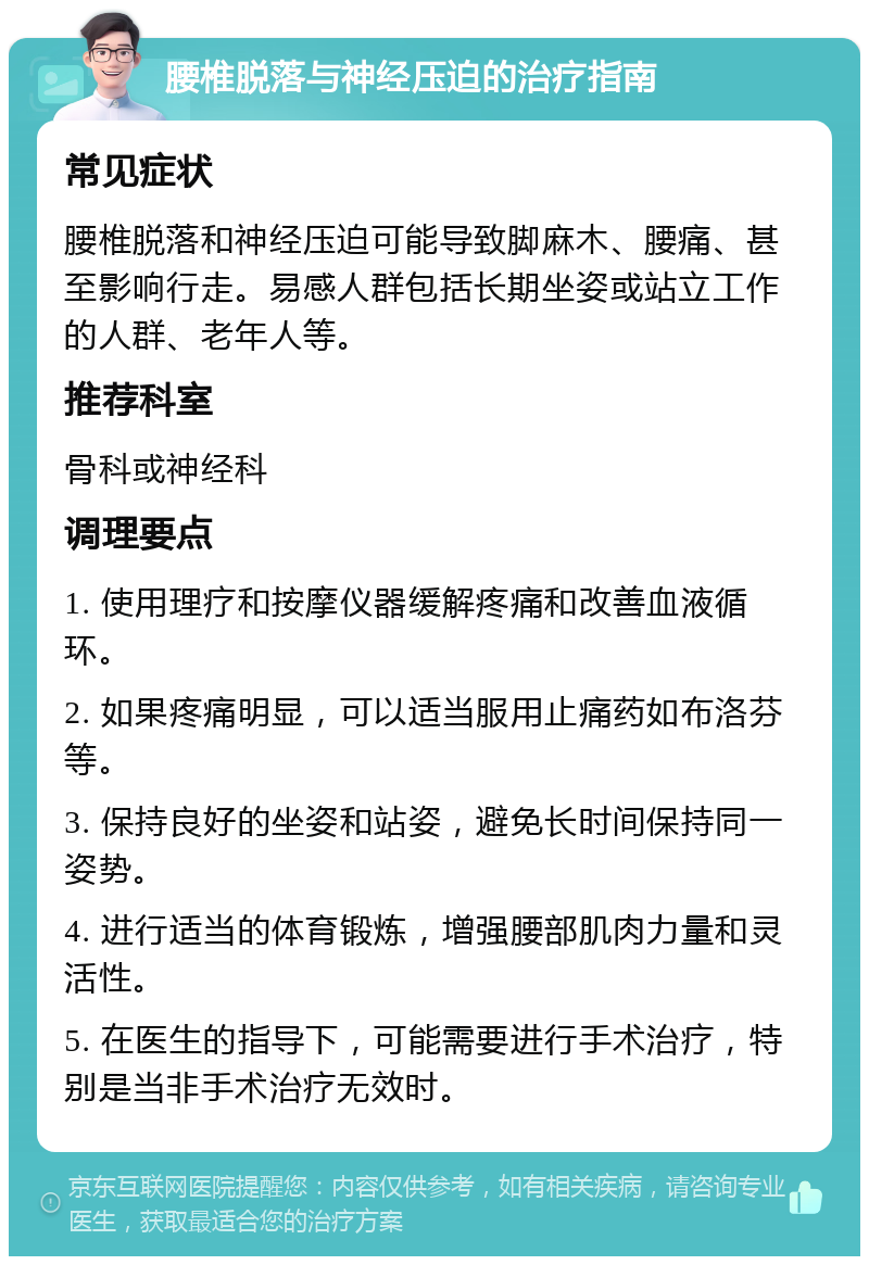 腰椎脱落与神经压迫的治疗指南 常见症状 腰椎脱落和神经压迫可能导致脚麻木、腰痛、甚至影响行走。易感人群包括长期坐姿或站立工作的人群、老年人等。 推荐科室 骨科或神经科 调理要点 1. 使用理疗和按摩仪器缓解疼痛和改善血液循环。 2. 如果疼痛明显，可以适当服用止痛药如布洛芬等。 3. 保持良好的坐姿和站姿，避免长时间保持同一姿势。 4. 进行适当的体育锻炼，增强腰部肌肉力量和灵活性。 5. 在医生的指导下，可能需要进行手术治疗，特别是当非手术治疗无效时。