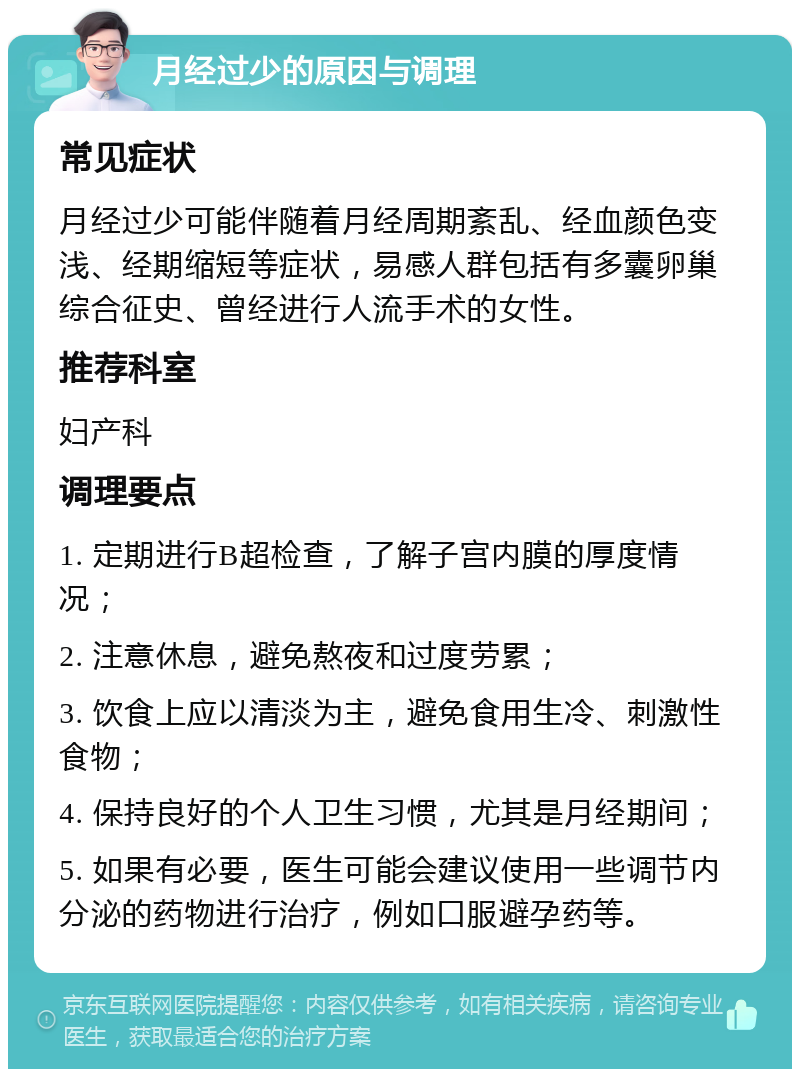 月经过少的原因与调理 常见症状 月经过少可能伴随着月经周期紊乱、经血颜色变浅、经期缩短等症状，易感人群包括有多囊卵巢综合征史、曾经进行人流手术的女性。 推荐科室 妇产科 调理要点 1. 定期进行B超检查，了解子宫内膜的厚度情况； 2. 注意休息，避免熬夜和过度劳累； 3. 饮食上应以清淡为主，避免食用生冷、刺激性食物； 4. 保持良好的个人卫生习惯，尤其是月经期间； 5. 如果有必要，医生可能会建议使用一些调节内分泌的药物进行治疗，例如口服避孕药等。