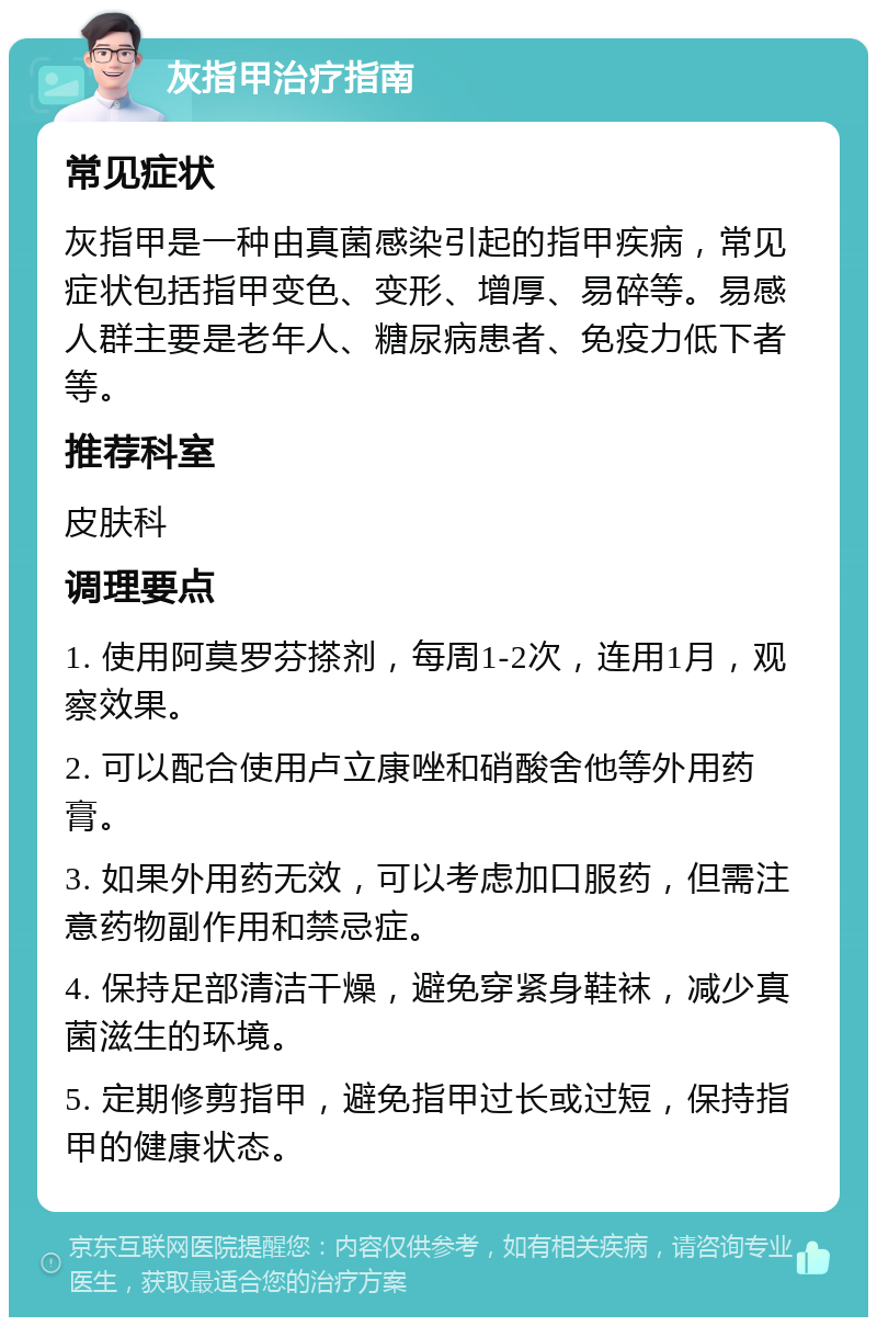 灰指甲治疗指南 常见症状 灰指甲是一种由真菌感染引起的指甲疾病，常见症状包括指甲变色、变形、增厚、易碎等。易感人群主要是老年人、糖尿病患者、免疫力低下者等。 推荐科室 皮肤科 调理要点 1. 使用阿莫罗芬搽剂，每周1-2次，连用1月，观察效果。 2. 可以配合使用卢立康唑和硝酸舍他等外用药膏。 3. 如果外用药无效，可以考虑加口服药，但需注意药物副作用和禁忌症。 4. 保持足部清洁干燥，避免穿紧身鞋袜，减少真菌滋生的环境。 5. 定期修剪指甲，避免指甲过长或过短，保持指甲的健康状态。