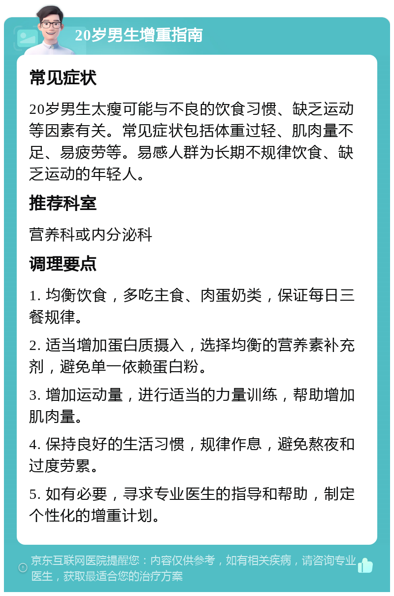 20岁男生增重指南 常见症状 20岁男生太瘦可能与不良的饮食习惯、缺乏运动等因素有关。常见症状包括体重过轻、肌肉量不足、易疲劳等。易感人群为长期不规律饮食、缺乏运动的年轻人。 推荐科室 营养科或内分泌科 调理要点 1. 均衡饮食，多吃主食、肉蛋奶类，保证每日三餐规律。 2. 适当增加蛋白质摄入，选择均衡的营养素补充剂，避免单一依赖蛋白粉。 3. 增加运动量，进行适当的力量训练，帮助增加肌肉量。 4. 保持良好的生活习惯，规律作息，避免熬夜和过度劳累。 5. 如有必要，寻求专业医生的指导和帮助，制定个性化的增重计划。