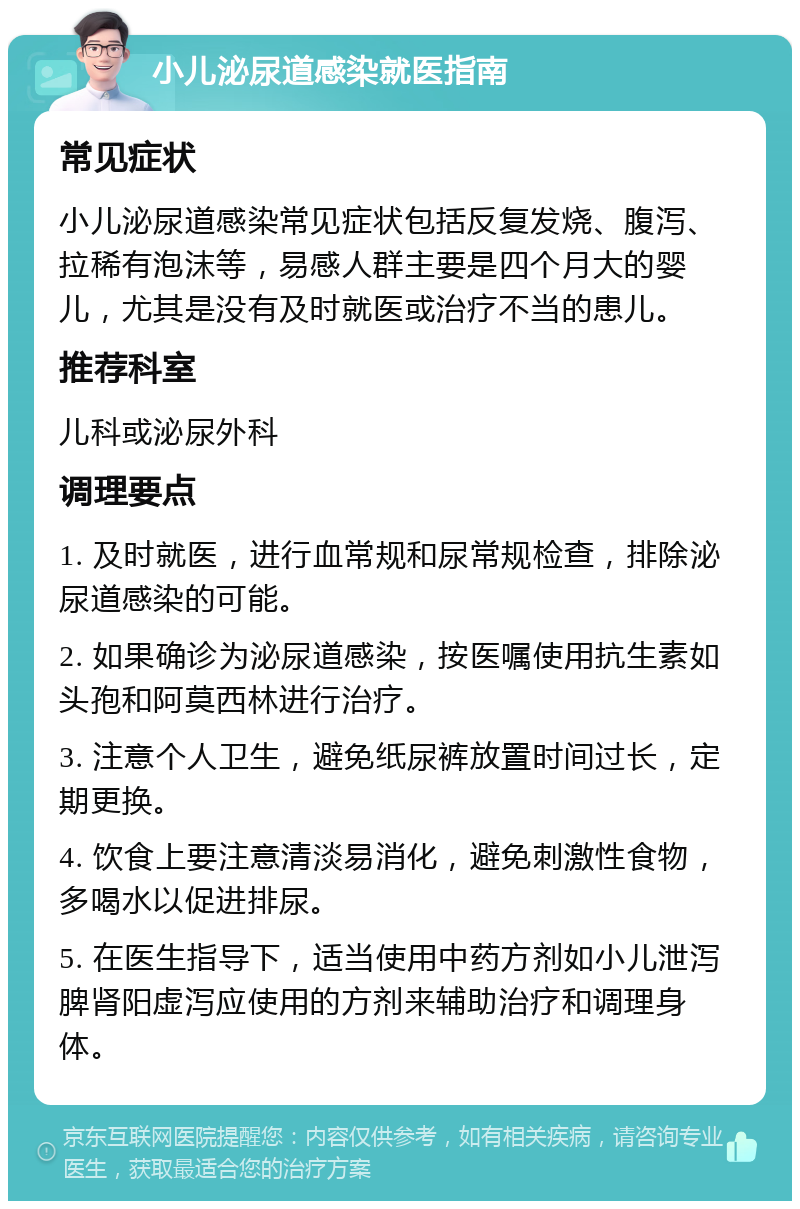 小儿泌尿道感染就医指南 常见症状 小儿泌尿道感染常见症状包括反复发烧、腹泻、拉稀有泡沫等，易感人群主要是四个月大的婴儿，尤其是没有及时就医或治疗不当的患儿。 推荐科室 儿科或泌尿外科 调理要点 1. 及时就医，进行血常规和尿常规检查，排除泌尿道感染的可能。 2. 如果确诊为泌尿道感染，按医嘱使用抗生素如头孢和阿莫西林进行治疗。 3. 注意个人卫生，避免纸尿裤放置时间过长，定期更换。 4. 饮食上要注意清淡易消化，避免刺激性食物，多喝水以促进排尿。 5. 在医生指导下，适当使用中药方剂如小儿泄泻脾肾阳虚泻应使用的方剂来辅助治疗和调理身体。