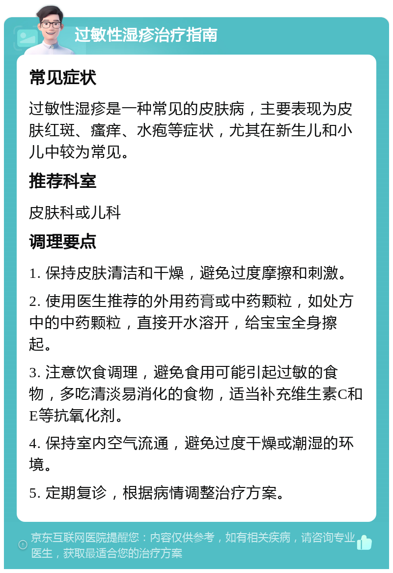 过敏性湿疹治疗指南 常见症状 过敏性湿疹是一种常见的皮肤病，主要表现为皮肤红斑、瘙痒、水疱等症状，尤其在新生儿和小儿中较为常见。 推荐科室 皮肤科或儿科 调理要点 1. 保持皮肤清洁和干燥，避免过度摩擦和刺激。 2. 使用医生推荐的外用药膏或中药颗粒，如处方中的中药颗粒，直接开水溶开，给宝宝全身擦起。 3. 注意饮食调理，避免食用可能引起过敏的食物，多吃清淡易消化的食物，适当补充维生素C和E等抗氧化剂。 4. 保持室内空气流通，避免过度干燥或潮湿的环境。 5. 定期复诊，根据病情调整治疗方案。