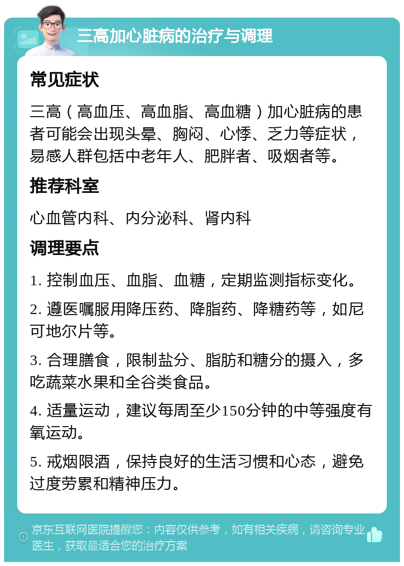 三高加心脏病的治疗与调理 常见症状 三高（高血压、高血脂、高血糖）加心脏病的患者可能会出现头晕、胸闷、心悸、乏力等症状，易感人群包括中老年人、肥胖者、吸烟者等。 推荐科室 心血管内科、内分泌科、肾内科 调理要点 1. 控制血压、血脂、血糖，定期监测指标变化。 2. 遵医嘱服用降压药、降脂药、降糖药等，如尼可地尔片等。 3. 合理膳食，限制盐分、脂肪和糖分的摄入，多吃蔬菜水果和全谷类食品。 4. 适量运动，建议每周至少150分钟的中等强度有氧运动。 5. 戒烟限酒，保持良好的生活习惯和心态，避免过度劳累和精神压力。