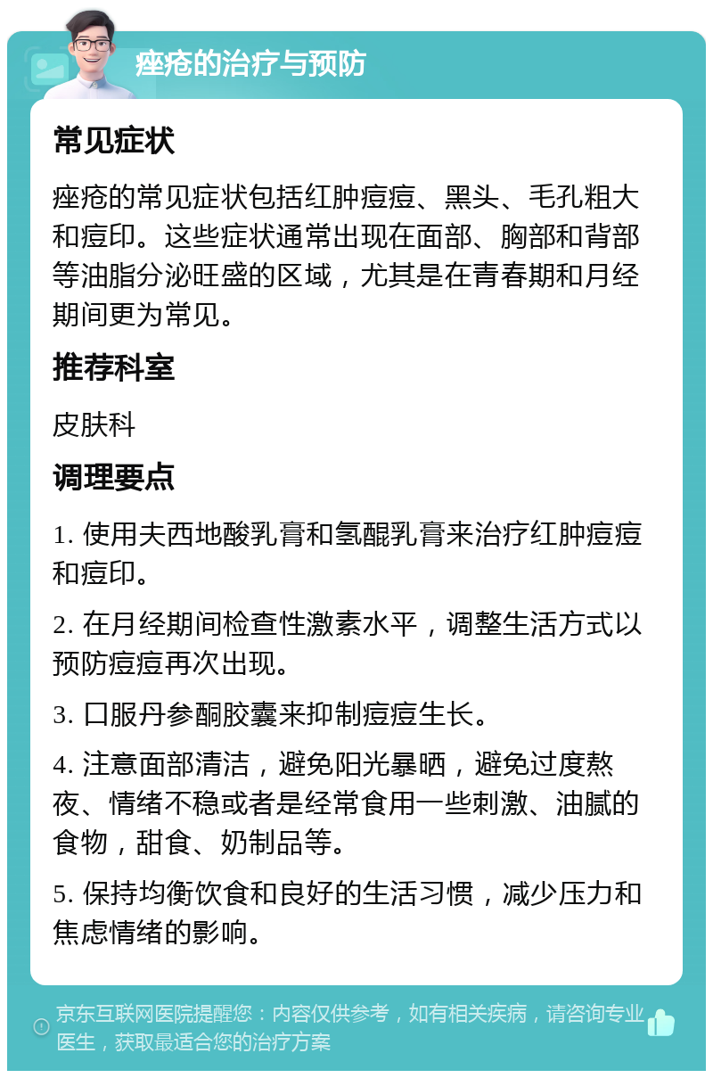 痤疮的治疗与预防 常见症状 痤疮的常见症状包括红肿痘痘、黑头、毛孔粗大和痘印。这些症状通常出现在面部、胸部和背部等油脂分泌旺盛的区域，尤其是在青春期和月经期间更为常见。 推荐科室 皮肤科 调理要点 1. 使用夫西地酸乳膏和氢醌乳膏来治疗红肿痘痘和痘印。 2. 在月经期间检查性激素水平，调整生活方式以预防痘痘再次出现。 3. 口服丹参酮胶囊来抑制痘痘生长。 4. 注意面部清洁，避免阳光暴晒，避免过度熬夜、情绪不稳或者是经常食用一些刺激、油腻的食物，甜食、奶制品等。 5. 保持均衡饮食和良好的生活习惯，减少压力和焦虑情绪的影响。