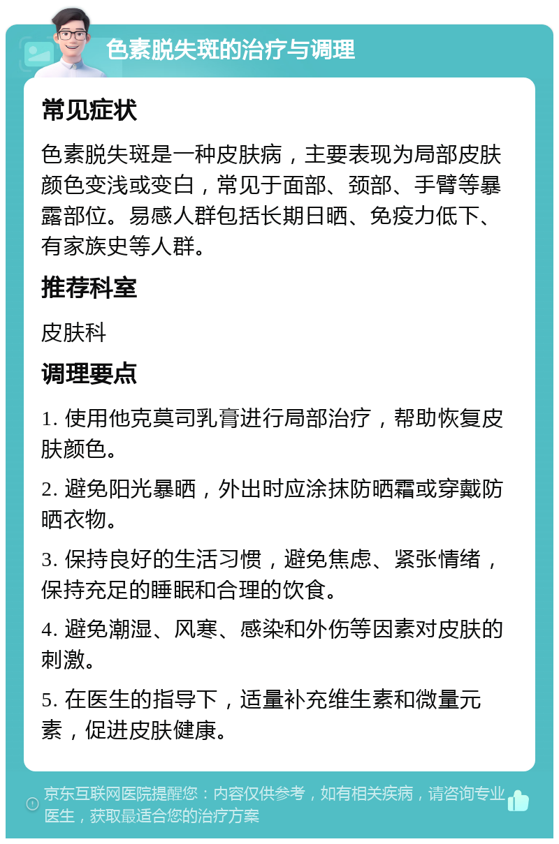 色素脱失斑的治疗与调理 常见症状 色素脱失斑是一种皮肤病，主要表现为局部皮肤颜色变浅或变白，常见于面部、颈部、手臂等暴露部位。易感人群包括长期日晒、免疫力低下、有家族史等人群。 推荐科室 皮肤科 调理要点 1. 使用他克莫司乳膏进行局部治疗，帮助恢复皮肤颜色。 2. 避免阳光暴晒，外出时应涂抹防晒霜或穿戴防晒衣物。 3. 保持良好的生活习惯，避免焦虑、紧张情绪，保持充足的睡眠和合理的饮食。 4. 避免潮湿、风寒、感染和外伤等因素对皮肤的刺激。 5. 在医生的指导下，适量补充维生素和微量元素，促进皮肤健康。