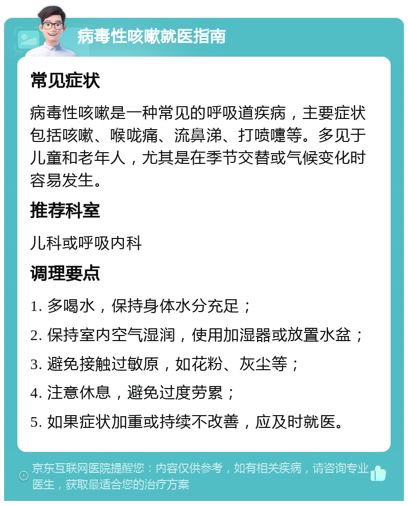 病毒性咳嗽就医指南 常见症状 病毒性咳嗽是一种常见的呼吸道疾病，主要症状包括咳嗽、喉咙痛、流鼻涕、打喷嚏等。多见于儿童和老年人，尤其是在季节交替或气候变化时容易发生。 推荐科室 儿科或呼吸内科 调理要点 1. 多喝水，保持身体水分充足； 2. 保持室内空气湿润，使用加湿器或放置水盆； 3. 避免接触过敏原，如花粉、灰尘等； 4. 注意休息，避免过度劳累； 5. 如果症状加重或持续不改善，应及时就医。