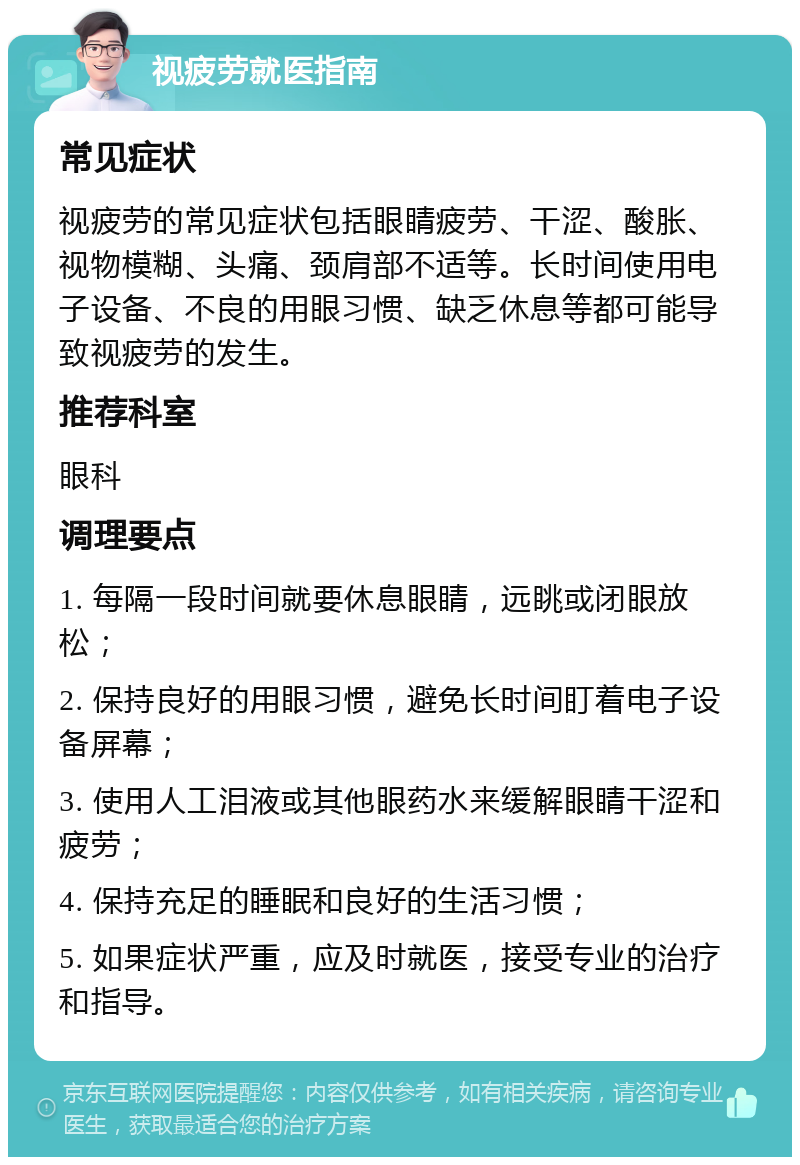 视疲劳就医指南 常见症状 视疲劳的常见症状包括眼睛疲劳、干涩、酸胀、视物模糊、头痛、颈肩部不适等。长时间使用电子设备、不良的用眼习惯、缺乏休息等都可能导致视疲劳的发生。 推荐科室 眼科 调理要点 1. 每隔一段时间就要休息眼睛，远眺或闭眼放松； 2. 保持良好的用眼习惯，避免长时间盯着电子设备屏幕； 3. 使用人工泪液或其他眼药水来缓解眼睛干涩和疲劳； 4. 保持充足的睡眠和良好的生活习惯； 5. 如果症状严重，应及时就医，接受专业的治疗和指导。