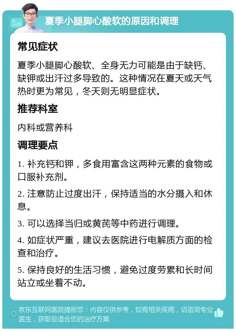 夏季小腿脚心酸软的原因和调理 常见症状 夏季小腿脚心酸软、全身无力可能是由于缺钙、缺钾或出汗过多导致的。这种情况在夏天或天气热时更为常见，冬天则无明显症状。 推荐科室 内科或营养科 调理要点 1. 补充钙和钾，多食用富含这两种元素的食物或口服补充剂。 2. 注意防止过度出汗，保持适当的水分摄入和休息。 3. 可以选择当归或黄芪等中药进行调理。 4. 如症状严重，建议去医院进行电解质方面的检查和治疗。 5. 保持良好的生活习惯，避免过度劳累和长时间站立或坐着不动。