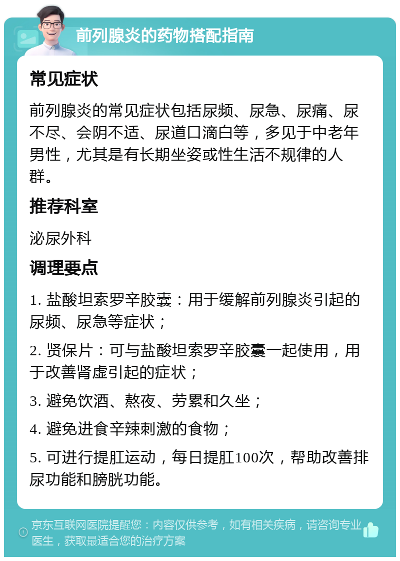 前列腺炎的药物搭配指南 常见症状 前列腺炎的常见症状包括尿频、尿急、尿痛、尿不尽、会阴不适、尿道口滴白等，多见于中老年男性，尤其是有长期坐姿或性生活不规律的人群。 推荐科室 泌尿外科 调理要点 1. 盐酸坦索罗辛胶囊：用于缓解前列腺炎引起的尿频、尿急等症状； 2. 贤保片：可与盐酸坦索罗辛胶囊一起使用，用于改善肾虚引起的症状； 3. 避免饮酒、熬夜、劳累和久坐； 4. 避免进食辛辣刺激的食物； 5. 可进行提肛运动，每日提肛100次，帮助改善排尿功能和膀胱功能。