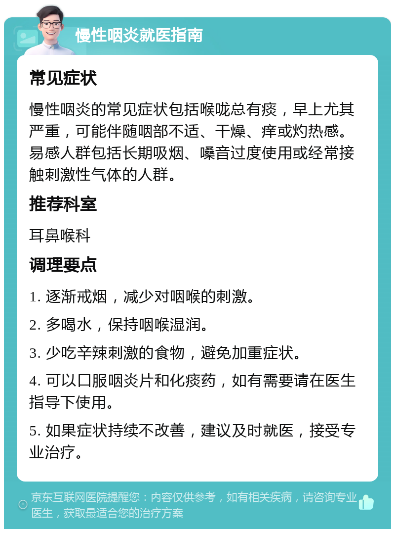 慢性咽炎就医指南 常见症状 慢性咽炎的常见症状包括喉咙总有痰，早上尤其严重，可能伴随咽部不适、干燥、痒或灼热感。易感人群包括长期吸烟、嗓音过度使用或经常接触刺激性气体的人群。 推荐科室 耳鼻喉科 调理要点 1. 逐渐戒烟，减少对咽喉的刺激。 2. 多喝水，保持咽喉湿润。 3. 少吃辛辣刺激的食物，避免加重症状。 4. 可以口服咽炎片和化痰药，如有需要请在医生指导下使用。 5. 如果症状持续不改善，建议及时就医，接受专业治疗。