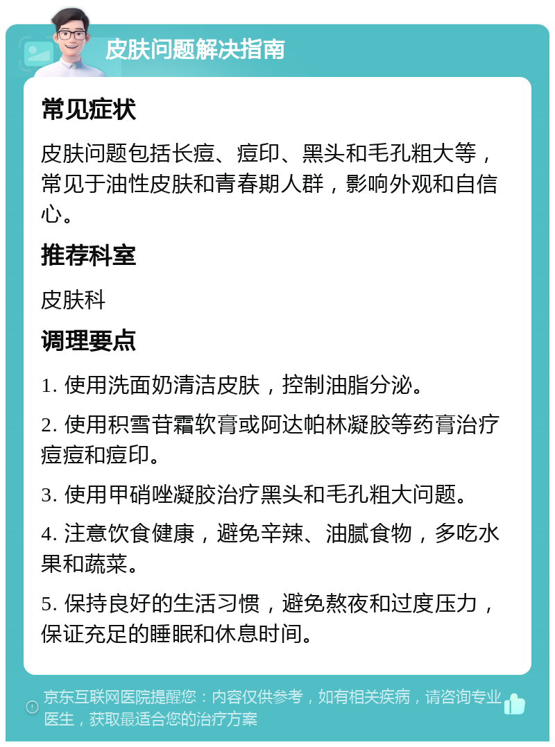 皮肤问题解决指南 常见症状 皮肤问题包括长痘、痘印、黑头和毛孔粗大等，常见于油性皮肤和青春期人群，影响外观和自信心。 推荐科室 皮肤科 调理要点 1. 使用洗面奶清洁皮肤，控制油脂分泌。 2. 使用积雪苷霜软膏或阿达帕林凝胶等药膏治疗痘痘和痘印。 3. 使用甲硝唑凝胶治疗黑头和毛孔粗大问题。 4. 注意饮食健康，避免辛辣、油腻食物，多吃水果和蔬菜。 5. 保持良好的生活习惯，避免熬夜和过度压力，保证充足的睡眠和休息时间。