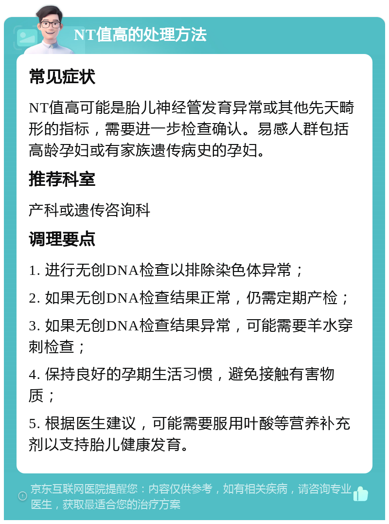 NT值高的处理方法 常见症状 NT值高可能是胎儿神经管发育异常或其他先天畸形的指标，需要进一步检查确认。易感人群包括高龄孕妇或有家族遗传病史的孕妇。 推荐科室 产科或遗传咨询科 调理要点 1. 进行无创DNA检查以排除染色体异常； 2. 如果无创DNA检查结果正常，仍需定期产检； 3. 如果无创DNA检查结果异常，可能需要羊水穿刺检查； 4. 保持良好的孕期生活习惯，避免接触有害物质； 5. 根据医生建议，可能需要服用叶酸等营养补充剂以支持胎儿健康发育。