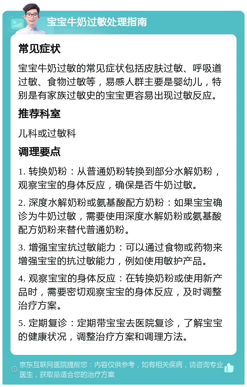 宝宝牛奶过敏处理指南 常见症状 宝宝牛奶过敏的常见症状包括皮肤过敏、呼吸道过敏、食物过敏等，易感人群主要是婴幼儿，特别是有家族过敏史的宝宝更容易出现过敏反应。 推荐科室 儿科或过敏科 调理要点 1. 转换奶粉：从普通奶粉转换到部分水解奶粉，观察宝宝的身体反应，确保是否牛奶过敏。 2. 深度水解奶粉或氨基酸配方奶粉：如果宝宝确诊为牛奶过敏，需要使用深度水解奶粉或氨基酸配方奶粉来替代普通奶粉。 3. 增强宝宝抗过敏能力：可以通过食物或药物来增强宝宝的抗过敏能力，例如使用敏护产品。 4. 观察宝宝的身体反应：在转换奶粉或使用新产品时，需要密切观察宝宝的身体反应，及时调整治疗方案。 5. 定期复诊：定期带宝宝去医院复诊，了解宝宝的健康状况，调整治疗方案和调理方法。