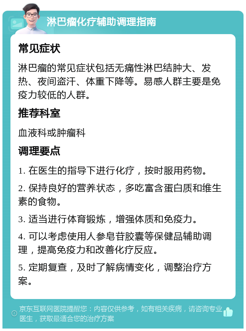 淋巴瘤化疗辅助调理指南 常见症状 淋巴瘤的常见症状包括无痛性淋巴结肿大、发热、夜间盗汗、体重下降等。易感人群主要是免疫力较低的人群。 推荐科室 血液科或肿瘤科 调理要点 1. 在医生的指导下进行化疗，按时服用药物。 2. 保持良好的营养状态，多吃富含蛋白质和维生素的食物。 3. 适当进行体育锻炼，增强体质和免疫力。 4. 可以考虑使用人参皂苷胶囊等保健品辅助调理，提高免疫力和改善化疗反应。 5. 定期复查，及时了解病情变化，调整治疗方案。