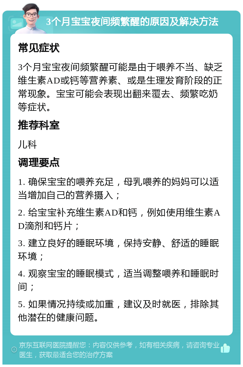 3个月宝宝夜间频繁醒的原因及解决方法 常见症状 3个月宝宝夜间频繁醒可能是由于喂养不当、缺乏维生素AD或钙等营养素、或是生理发育阶段的正常现象。宝宝可能会表现出翻来覆去、频繁吃奶等症状。 推荐科室 儿科 调理要点 1. 确保宝宝的喂养充足，母乳喂养的妈妈可以适当增加自己的营养摄入； 2. 给宝宝补充维生素AD和钙，例如使用维生素AD滴剂和钙片； 3. 建立良好的睡眠环境，保持安静、舒适的睡眠环境； 4. 观察宝宝的睡眠模式，适当调整喂养和睡眠时间； 5. 如果情况持续或加重，建议及时就医，排除其他潜在的健康问题。