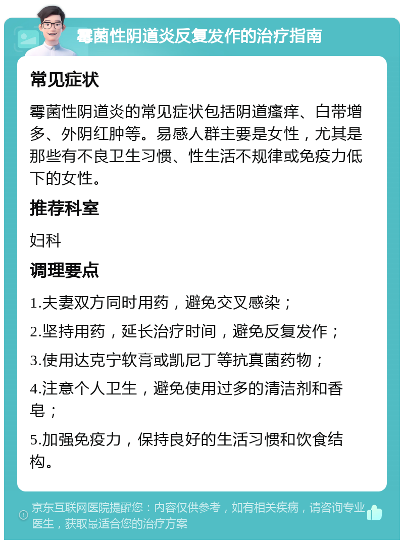 霉菌性阴道炎反复发作的治疗指南 常见症状 霉菌性阴道炎的常见症状包括阴道瘙痒、白带增多、外阴红肿等。易感人群主要是女性，尤其是那些有不良卫生习惯、性生活不规律或免疫力低下的女性。 推荐科室 妇科 调理要点 1.夫妻双方同时用药，避免交叉感染； 2.坚持用药，延长治疗时间，避免反复发作； 3.使用达克宁软膏或凯尼丁等抗真菌药物； 4.注意个人卫生，避免使用过多的清洁剂和香皂； 5.加强免疫力，保持良好的生活习惯和饮食结构。