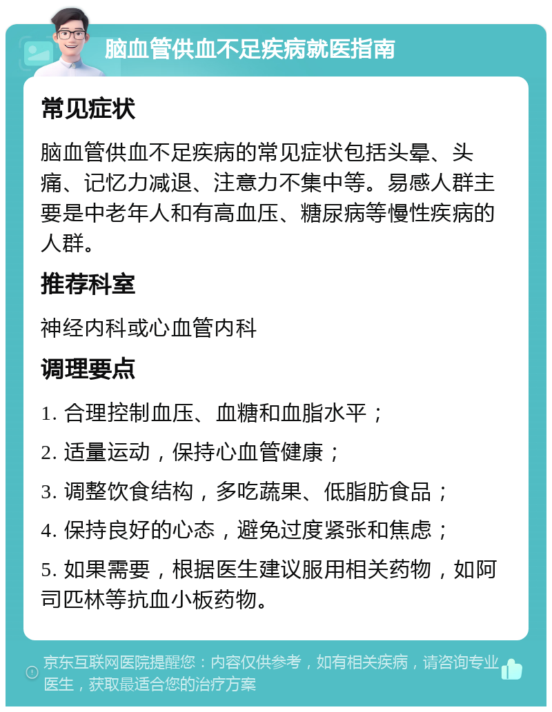 脑血管供血不足疾病就医指南 常见症状 脑血管供血不足疾病的常见症状包括头晕、头痛、记忆力减退、注意力不集中等。易感人群主要是中老年人和有高血压、糖尿病等慢性疾病的人群。 推荐科室 神经内科或心血管内科 调理要点 1. 合理控制血压、血糖和血脂水平； 2. 适量运动，保持心血管健康； 3. 调整饮食结构，多吃蔬果、低脂肪食品； 4. 保持良好的心态，避免过度紧张和焦虑； 5. 如果需要，根据医生建议服用相关药物，如阿司匹林等抗血小板药物。