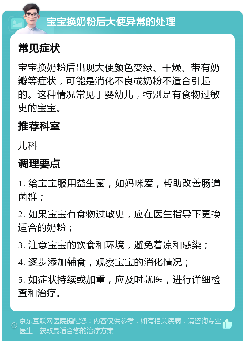 宝宝换奶粉后大便异常的处理 常见症状 宝宝换奶粉后出现大便颜色变绿、干燥、带有奶瓣等症状，可能是消化不良或奶粉不适合引起的。这种情况常见于婴幼儿，特别是有食物过敏史的宝宝。 推荐科室 儿科 调理要点 1. 给宝宝服用益生菌，如妈咪爱，帮助改善肠道菌群； 2. 如果宝宝有食物过敏史，应在医生指导下更换适合的奶粉； 3. 注意宝宝的饮食和环境，避免着凉和感染； 4. 逐步添加辅食，观察宝宝的消化情况； 5. 如症状持续或加重，应及时就医，进行详细检查和治疗。