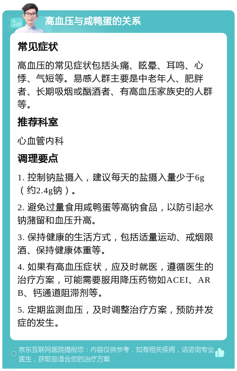 高血压与咸鸭蛋的关系 常见症状 高血压的常见症状包括头痛、眩晕、耳鸣、心悸、气短等。易感人群主要是中老年人、肥胖者、长期吸烟或酗酒者、有高血压家族史的人群等。 推荐科室 心血管内科 调理要点 1. 控制钠盐摄入，建议每天的盐摄入量少于6g（约2.4g钠）。 2. 避免过量食用咸鸭蛋等高钠食品，以防引起水钠潴留和血压升高。 3. 保持健康的生活方式，包括适量运动、戒烟限酒、保持健康体重等。 4. 如果有高血压症状，应及时就医，遵循医生的治疗方案，可能需要服用降压药物如ACEI、ARB、钙通道阻滞剂等。 5. 定期监测血压，及时调整治疗方案，预防并发症的发生。