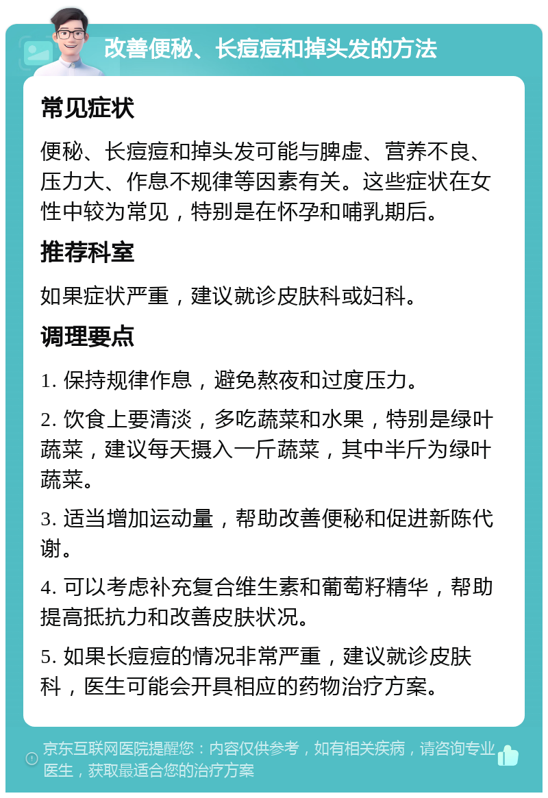 改善便秘、长痘痘和掉头发的方法 常见症状 便秘、长痘痘和掉头发可能与脾虚、营养不良、压力大、作息不规律等因素有关。这些症状在女性中较为常见，特别是在怀孕和哺乳期后。 推荐科室 如果症状严重，建议就诊皮肤科或妇科。 调理要点 1. 保持规律作息，避免熬夜和过度压力。 2. 饮食上要清淡，多吃蔬菜和水果，特别是绿叶蔬菜，建议每天摄入一斤蔬菜，其中半斤为绿叶蔬菜。 3. 适当增加运动量，帮助改善便秘和促进新陈代谢。 4. 可以考虑补充复合维生素和葡萄籽精华，帮助提高抵抗力和改善皮肤状况。 5. 如果长痘痘的情况非常严重，建议就诊皮肤科，医生可能会开具相应的药物治疗方案。