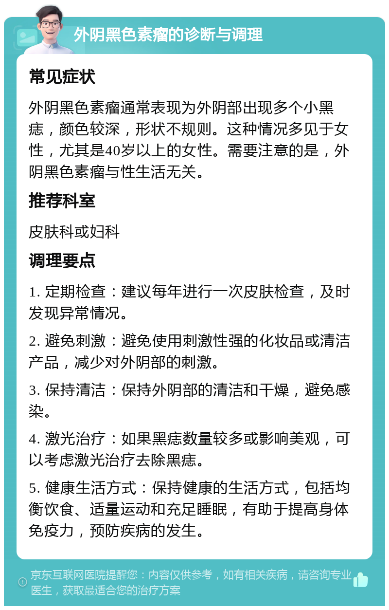 外阴黑色素瘤的诊断与调理 常见症状 外阴黑色素瘤通常表现为外阴部出现多个小黑痣，颜色较深，形状不规则。这种情况多见于女性，尤其是40岁以上的女性。需要注意的是，外阴黑色素瘤与性生活无关。 推荐科室 皮肤科或妇科 调理要点 1. 定期检查：建议每年进行一次皮肤检查，及时发现异常情况。 2. 避免刺激：避免使用刺激性强的化妆品或清洁产品，减少对外阴部的刺激。 3. 保持清洁：保持外阴部的清洁和干燥，避免感染。 4. 激光治疗：如果黑痣数量较多或影响美观，可以考虑激光治疗去除黑痣。 5. 健康生活方式：保持健康的生活方式，包括均衡饮食、适量运动和充足睡眠，有助于提高身体免疫力，预防疾病的发生。