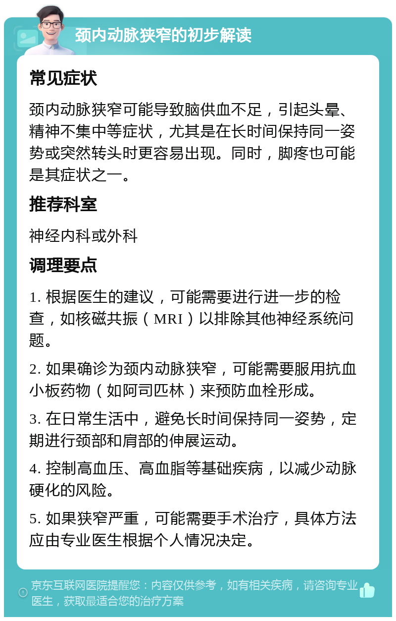 颈内动脉狭窄的初步解读 常见症状 颈内动脉狭窄可能导致脑供血不足，引起头晕、精神不集中等症状，尤其是在长时间保持同一姿势或突然转头时更容易出现。同时，脚疼也可能是其症状之一。 推荐科室 神经内科或外科 调理要点 1. 根据医生的建议，可能需要进行进一步的检查，如核磁共振（MRI）以排除其他神经系统问题。 2. 如果确诊为颈内动脉狭窄，可能需要服用抗血小板药物（如阿司匹林）来预防血栓形成。 3. 在日常生活中，避免长时间保持同一姿势，定期进行颈部和肩部的伸展运动。 4. 控制高血压、高血脂等基础疾病，以减少动脉硬化的风险。 5. 如果狭窄严重，可能需要手术治疗，具体方法应由专业医生根据个人情况决定。