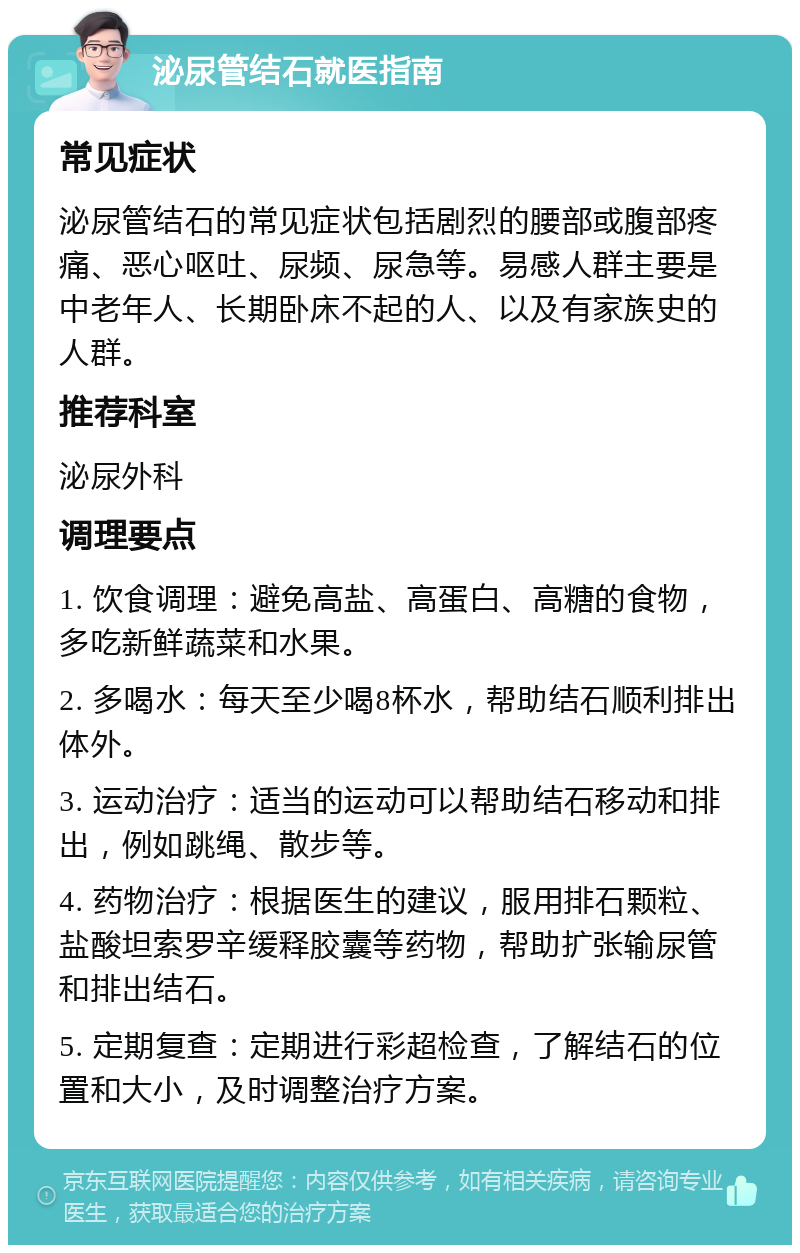 泌尿管结石就医指南 常见症状 泌尿管结石的常见症状包括剧烈的腰部或腹部疼痛、恶心呕吐、尿频、尿急等。易感人群主要是中老年人、长期卧床不起的人、以及有家族史的人群。 推荐科室 泌尿外科 调理要点 1. 饮食调理：避免高盐、高蛋白、高糖的食物，多吃新鲜蔬菜和水果。 2. 多喝水：每天至少喝8杯水，帮助结石顺利排出体外。 3. 运动治疗：适当的运动可以帮助结石移动和排出，例如跳绳、散步等。 4. 药物治疗：根据医生的建议，服用排石颗粒、盐酸坦索罗辛缓释胶囊等药物，帮助扩张输尿管和排出结石。 5. 定期复查：定期进行彩超检查，了解结石的位置和大小，及时调整治疗方案。