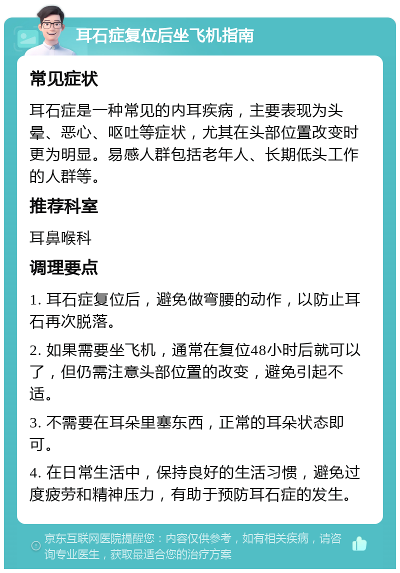 耳石症复位后坐飞机指南 常见症状 耳石症是一种常见的内耳疾病，主要表现为头晕、恶心、呕吐等症状，尤其在头部位置改变时更为明显。易感人群包括老年人、长期低头工作的人群等。 推荐科室 耳鼻喉科 调理要点 1. 耳石症复位后，避免做弯腰的动作，以防止耳石再次脱落。 2. 如果需要坐飞机，通常在复位48小时后就可以了，但仍需注意头部位置的改变，避免引起不适。 3. 不需要在耳朵里塞东西，正常的耳朵状态即可。 4. 在日常生活中，保持良好的生活习惯，避免过度疲劳和精神压力，有助于预防耳石症的发生。