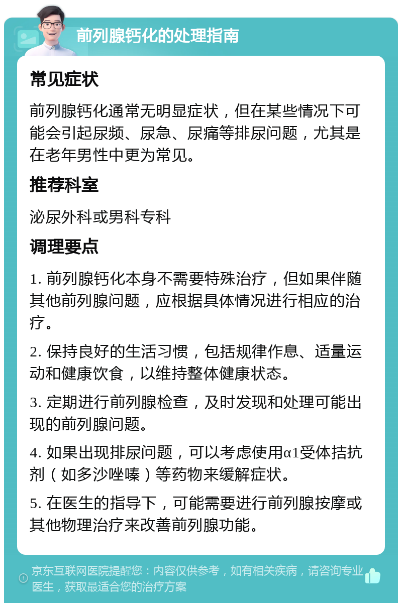 前列腺钙化的处理指南 常见症状 前列腺钙化通常无明显症状，但在某些情况下可能会引起尿频、尿急、尿痛等排尿问题，尤其是在老年男性中更为常见。 推荐科室 泌尿外科或男科专科 调理要点 1. 前列腺钙化本身不需要特殊治疗，但如果伴随其他前列腺问题，应根据具体情况进行相应的治疗。 2. 保持良好的生活习惯，包括规律作息、适量运动和健康饮食，以维持整体健康状态。 3. 定期进行前列腺检查，及时发现和处理可能出现的前列腺问题。 4. 如果出现排尿问题，可以考虑使用α1受体拮抗剂（如多沙唑嗪）等药物来缓解症状。 5. 在医生的指导下，可能需要进行前列腺按摩或其他物理治疗来改善前列腺功能。