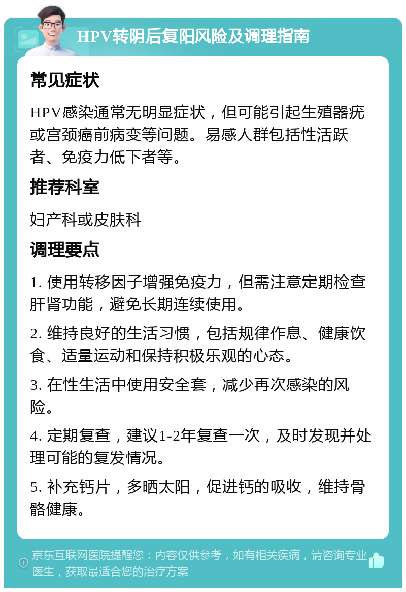 HPV转阴后复阳风险及调理指南 常见症状 HPV感染通常无明显症状，但可能引起生殖器疣或宫颈癌前病变等问题。易感人群包括性活跃者、免疫力低下者等。 推荐科室 妇产科或皮肤科 调理要点 1. 使用转移因子增强免疫力，但需注意定期检查肝肾功能，避免长期连续使用。 2. 维持良好的生活习惯，包括规律作息、健康饮食、适量运动和保持积极乐观的心态。 3. 在性生活中使用安全套，减少再次感染的风险。 4. 定期复查，建议1-2年复查一次，及时发现并处理可能的复发情况。 5. 补充钙片，多晒太阳，促进钙的吸收，维持骨骼健康。