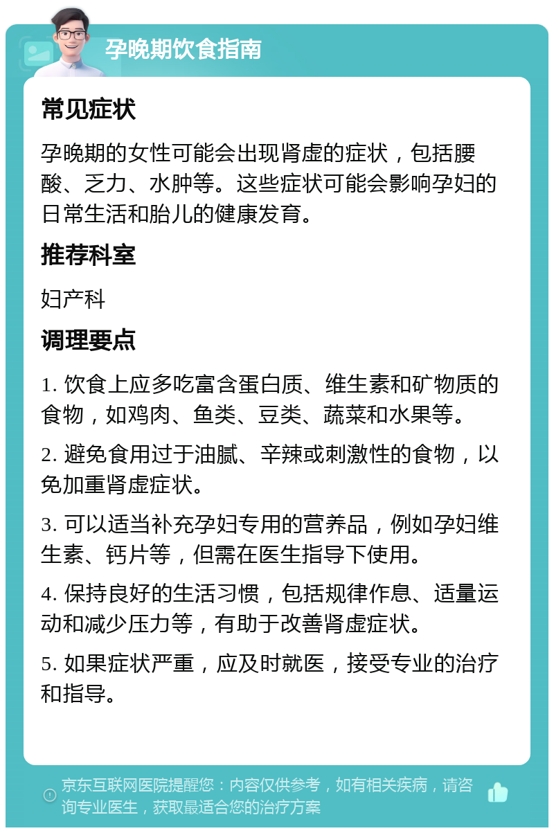 孕晚期饮食指南 常见症状 孕晚期的女性可能会出现肾虚的症状，包括腰酸、乏力、水肿等。这些症状可能会影响孕妇的日常生活和胎儿的健康发育。 推荐科室 妇产科 调理要点 1. 饮食上应多吃富含蛋白质、维生素和矿物质的食物，如鸡肉、鱼类、豆类、蔬菜和水果等。 2. 避免食用过于油腻、辛辣或刺激性的食物，以免加重肾虚症状。 3. 可以适当补充孕妇专用的营养品，例如孕妇维生素、钙片等，但需在医生指导下使用。 4. 保持良好的生活习惯，包括规律作息、适量运动和减少压力等，有助于改善肾虚症状。 5. 如果症状严重，应及时就医，接受专业的治疗和指导。