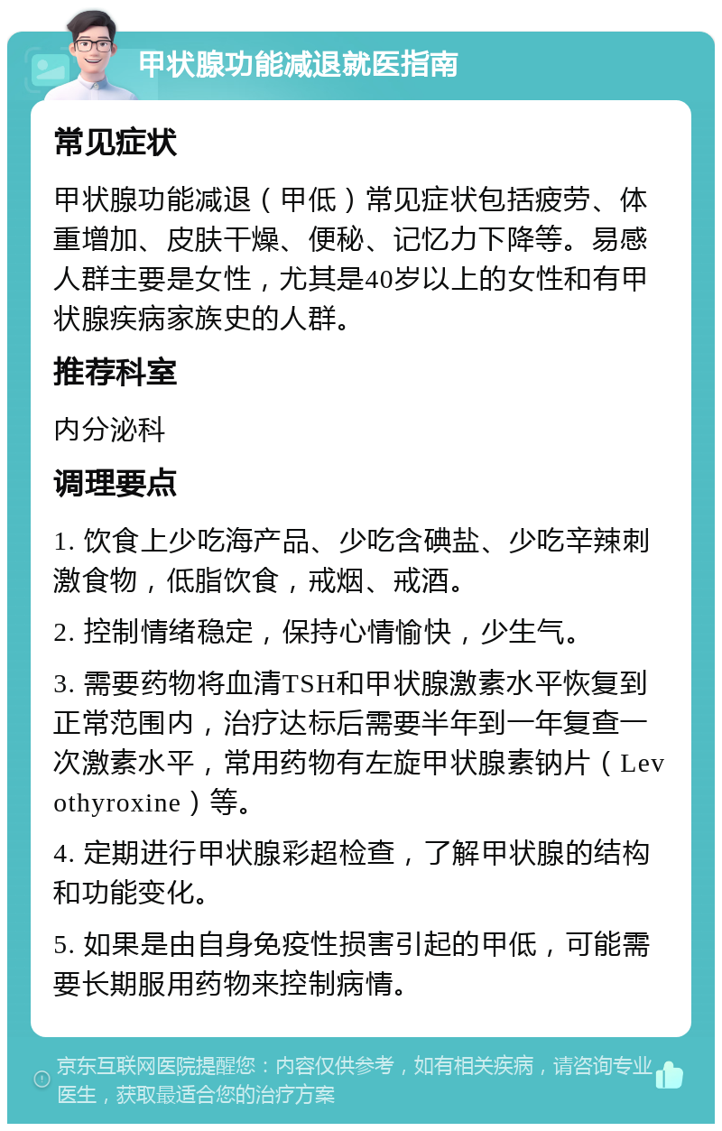 甲状腺功能减退就医指南 常见症状 甲状腺功能减退（甲低）常见症状包括疲劳、体重增加、皮肤干燥、便秘、记忆力下降等。易感人群主要是女性，尤其是40岁以上的女性和有甲状腺疾病家族史的人群。 推荐科室 内分泌科 调理要点 1. 饮食上少吃海产品、少吃含碘盐、少吃辛辣刺激食物，低脂饮食，戒烟、戒酒。 2. 控制情绪稳定，保持心情愉快，少生气。 3. 需要药物将血清TSH和甲状腺激素水平恢复到正常范围内，治疗达标后需要半年到一年复查一次激素水平，常用药物有左旋甲状腺素钠片（Levothyroxine）等。 4. 定期进行甲状腺彩超检查，了解甲状腺的结构和功能变化。 5. 如果是由自身免疫性损害引起的甲低，可能需要长期服用药物来控制病情。