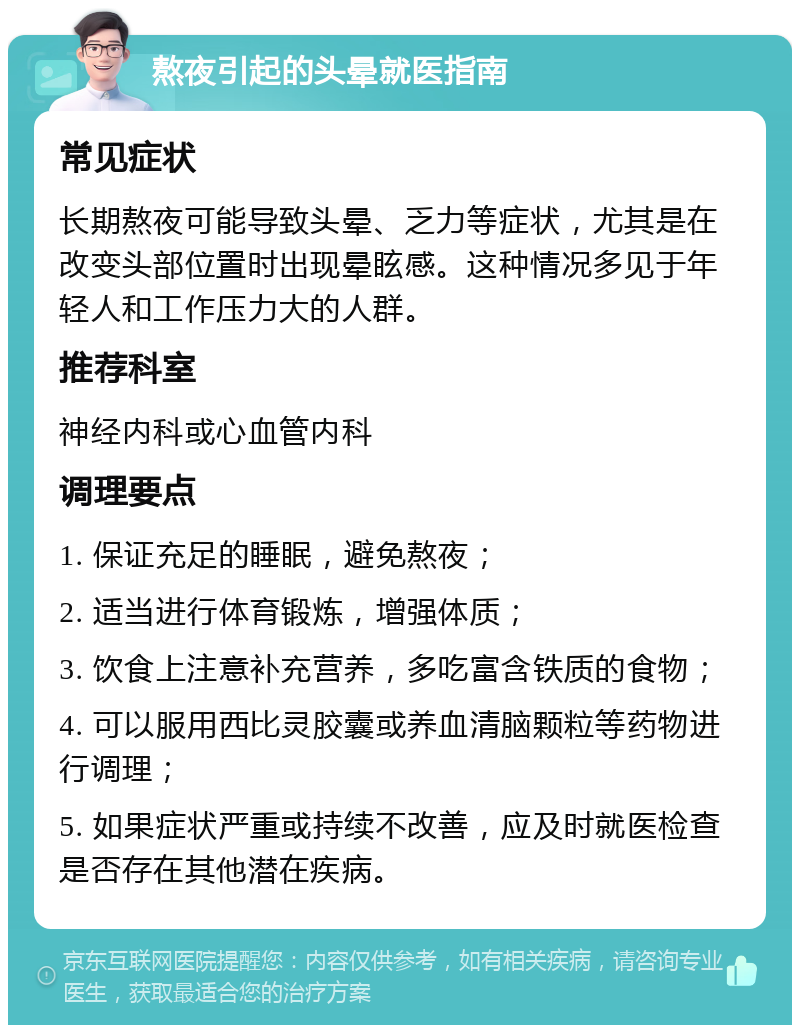 熬夜引起的头晕就医指南 常见症状 长期熬夜可能导致头晕、乏力等症状，尤其是在改变头部位置时出现晕眩感。这种情况多见于年轻人和工作压力大的人群。 推荐科室 神经内科或心血管内科 调理要点 1. 保证充足的睡眠，避免熬夜； 2. 适当进行体育锻炼，增强体质； 3. 饮食上注意补充营养，多吃富含铁质的食物； 4. 可以服用西比灵胶囊或养血清脑颗粒等药物进行调理； 5. 如果症状严重或持续不改善，应及时就医检查是否存在其他潜在疾病。