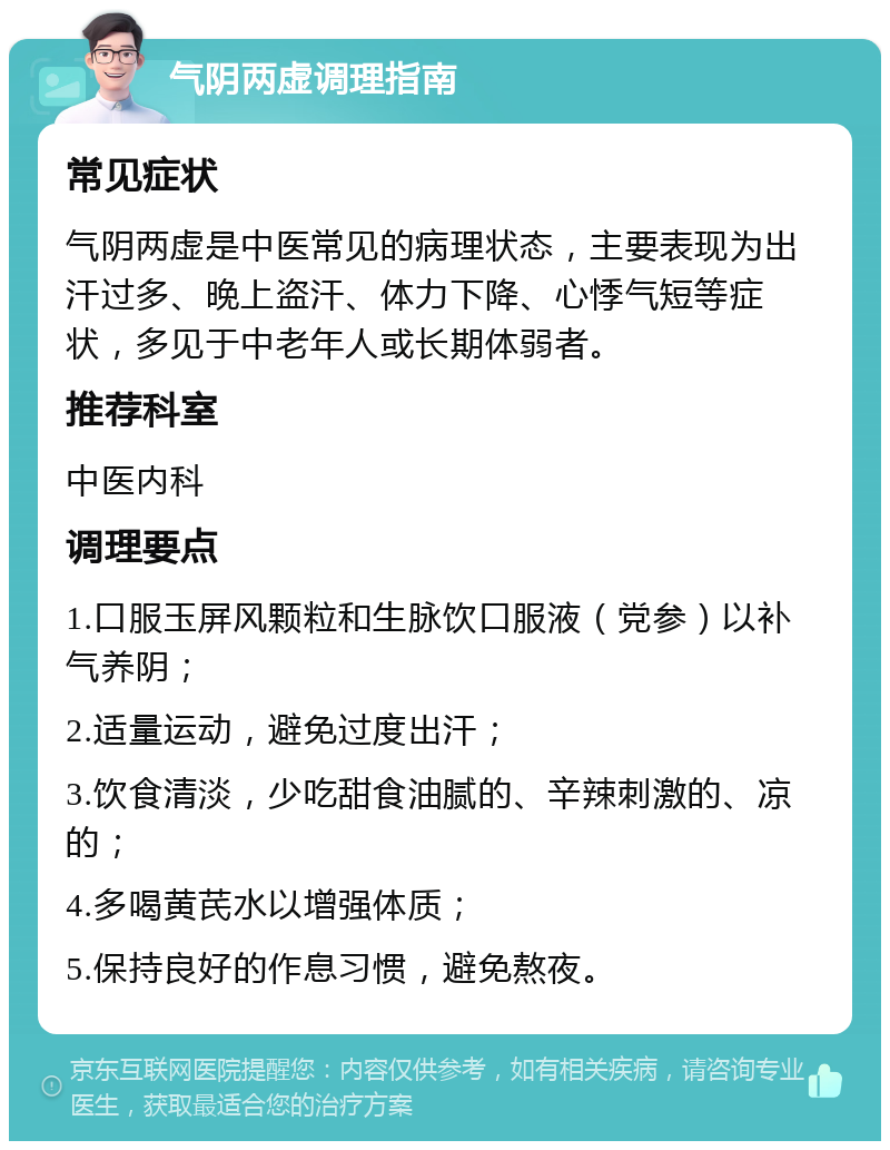 气阴两虚调理指南 常见症状 气阴两虚是中医常见的病理状态，主要表现为出汗过多、晚上盗汗、体力下降、心悸气短等症状，多见于中老年人或长期体弱者。 推荐科室 中医内科 调理要点 1.口服玉屏风颗粒和生脉饮口服液（党参）以补气养阴； 2.适量运动，避免过度出汗； 3.饮食清淡，少吃甜食油腻的、辛辣刺激的、凉的； 4.多喝黄芪水以增强体质； 5.保持良好的作息习惯，避免熬夜。