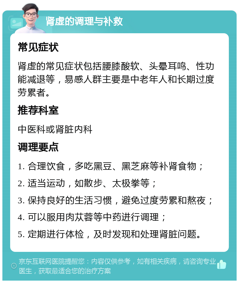 肾虚的调理与补救 常见症状 肾虚的常见症状包括腰膝酸软、头晕耳鸣、性功能减退等，易感人群主要是中老年人和长期过度劳累者。 推荐科室 中医科或肾脏内科 调理要点 1. 合理饮食，多吃黑豆、黑芝麻等补肾食物； 2. 适当运动，如散步、太极拳等； 3. 保持良好的生活习惯，避免过度劳累和熬夜； 4. 可以服用肉苁蓉等中药进行调理； 5. 定期进行体检，及时发现和处理肾脏问题。