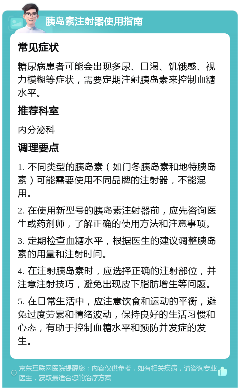 胰岛素注射器使用指南 常见症状 糖尿病患者可能会出现多尿、口渴、饥饿感、视力模糊等症状，需要定期注射胰岛素来控制血糖水平。 推荐科室 内分泌科 调理要点 1. 不同类型的胰岛素（如门冬胰岛素和地特胰岛素）可能需要使用不同品牌的注射器，不能混用。 2. 在使用新型号的胰岛素注射器前，应先咨询医生或药剂师，了解正确的使用方法和注意事项。 3. 定期检查血糖水平，根据医生的建议调整胰岛素的用量和注射时间。 4. 在注射胰岛素时，应选择正确的注射部位，并注意注射技巧，避免出现皮下脂肪增生等问题。 5. 在日常生活中，应注意饮食和运动的平衡，避免过度劳累和情绪波动，保持良好的生活习惯和心态，有助于控制血糖水平和预防并发症的发生。