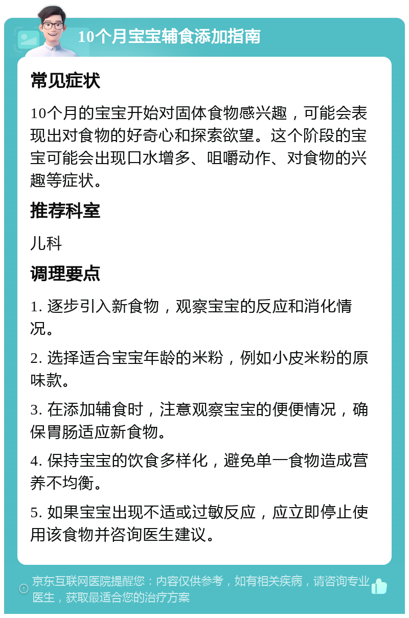 10个月宝宝辅食添加指南 常见症状 10个月的宝宝开始对固体食物感兴趣，可能会表现出对食物的好奇心和探索欲望。这个阶段的宝宝可能会出现口水增多、咀嚼动作、对食物的兴趣等症状。 推荐科室 儿科 调理要点 1. 逐步引入新食物，观察宝宝的反应和消化情况。 2. 选择适合宝宝年龄的米粉，例如小皮米粉的原味款。 3. 在添加辅食时，注意观察宝宝的便便情况，确保胃肠适应新食物。 4. 保持宝宝的饮食多样化，避免单一食物造成营养不均衡。 5. 如果宝宝出现不适或过敏反应，应立即停止使用该食物并咨询医生建议。