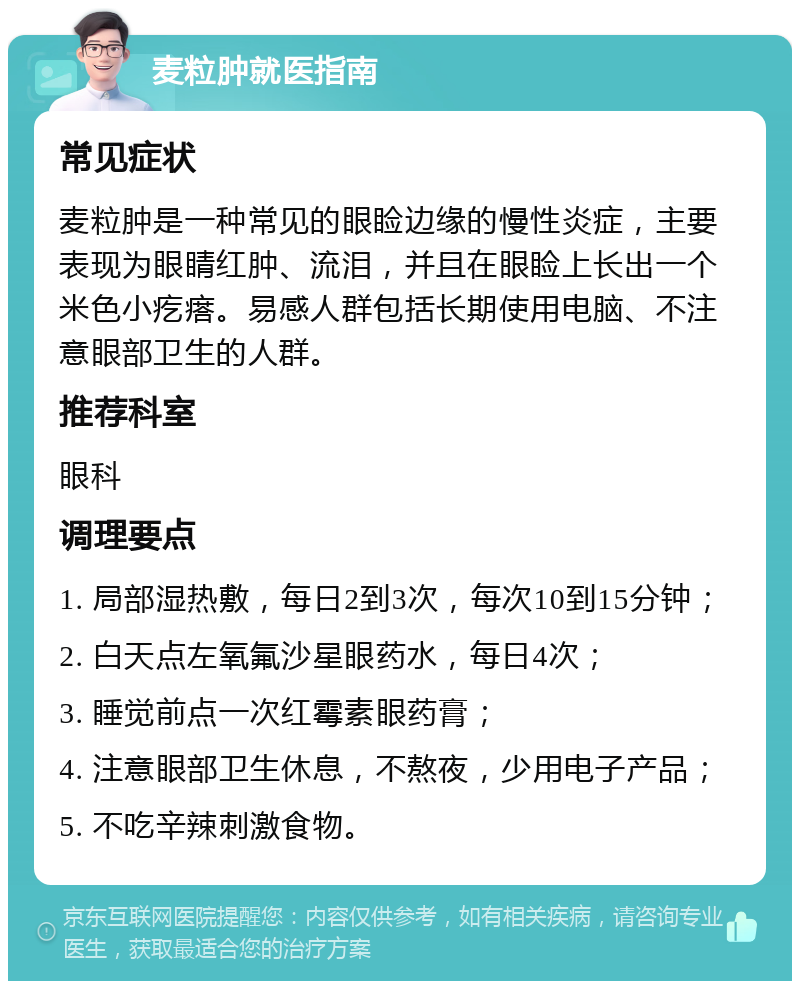 麦粒肿就医指南 常见症状 麦粒肿是一种常见的眼睑边缘的慢性炎症，主要表现为眼睛红肿、流泪，并且在眼睑上长出一个米色小疙瘩。易感人群包括长期使用电脑、不注意眼部卫生的人群。 推荐科室 眼科 调理要点 1. 局部湿热敷，每日2到3次，每次10到15分钟； 2. 白天点左氧氟沙星眼药水，每日4次； 3. 睡觉前点一次红霉素眼药膏； 4. 注意眼部卫生休息，不熬夜，少用电子产品； 5. 不吃辛辣刺激食物。