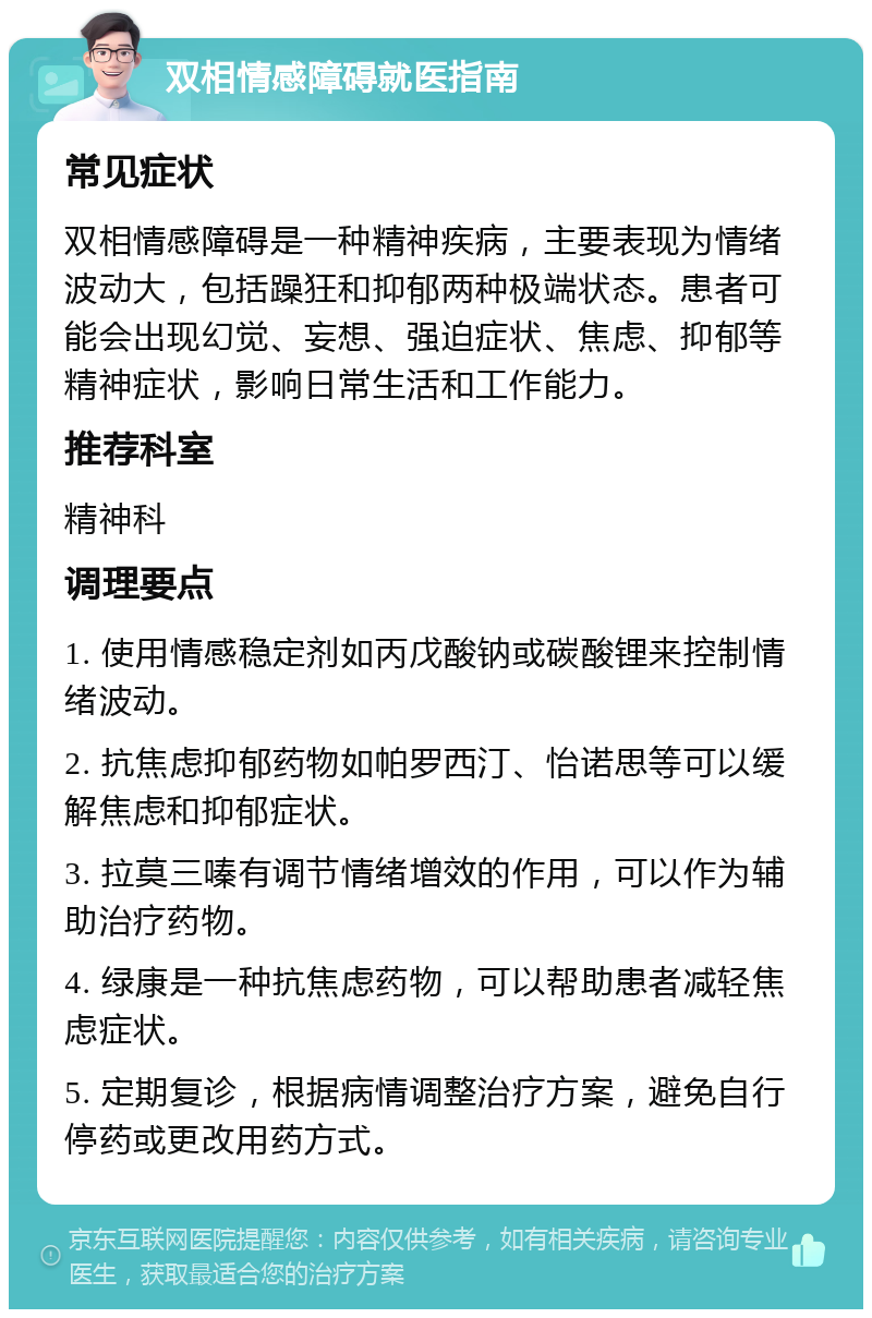 双相情感障碍就医指南 常见症状 双相情感障碍是一种精神疾病，主要表现为情绪波动大，包括躁狂和抑郁两种极端状态。患者可能会出现幻觉、妄想、强迫症状、焦虑、抑郁等精神症状，影响日常生活和工作能力。 推荐科室 精神科 调理要点 1. 使用情感稳定剂如丙戊酸钠或碳酸锂来控制情绪波动。 2. 抗焦虑抑郁药物如帕罗西汀、怡诺思等可以缓解焦虑和抑郁症状。 3. 拉莫三嗪有调节情绪增效的作用，可以作为辅助治疗药物。 4. 绿康是一种抗焦虑药物，可以帮助患者减轻焦虑症状。 5. 定期复诊，根据病情调整治疗方案，避免自行停药或更改用药方式。