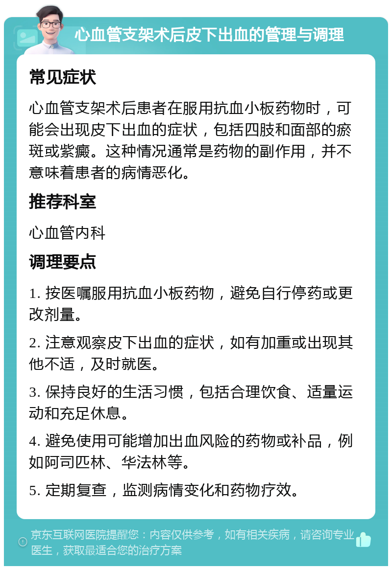 心血管支架术后皮下出血的管理与调理 常见症状 心血管支架术后患者在服用抗血小板药物时，可能会出现皮下出血的症状，包括四肢和面部的瘀斑或紫癜。这种情况通常是药物的副作用，并不意味着患者的病情恶化。 推荐科室 心血管内科 调理要点 1. 按医嘱服用抗血小板药物，避免自行停药或更改剂量。 2. 注意观察皮下出血的症状，如有加重或出现其他不适，及时就医。 3. 保持良好的生活习惯，包括合理饮食、适量运动和充足休息。 4. 避免使用可能增加出血风险的药物或补品，例如阿司匹林、华法林等。 5. 定期复查，监测病情变化和药物疗效。