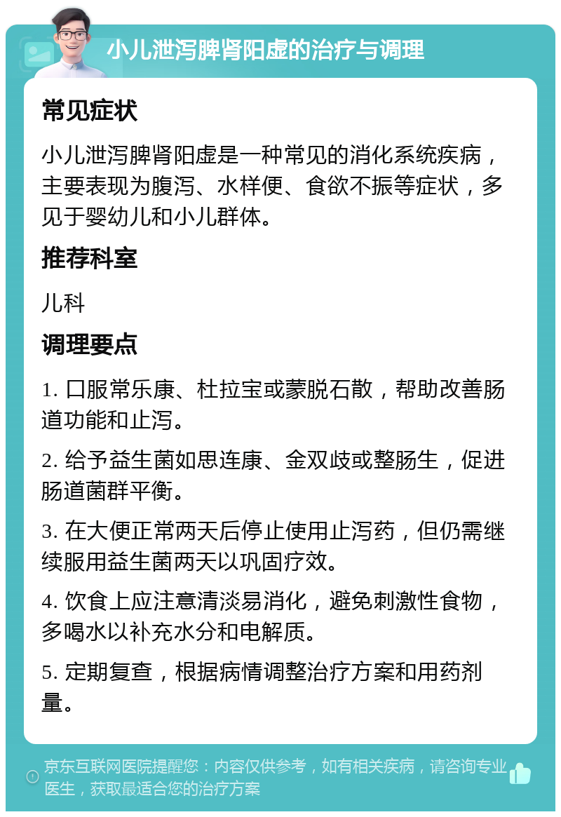 小儿泄泻脾肾阳虚的治疗与调理 常见症状 小儿泄泻脾肾阳虚是一种常见的消化系统疾病，主要表现为腹泻、水样便、食欲不振等症状，多见于婴幼儿和小儿群体。 推荐科室 儿科 调理要点 1. 口服常乐康、杜拉宝或蒙脱石散，帮助改善肠道功能和止泻。 2. 给予益生菌如思连康、金双歧或整肠生，促进肠道菌群平衡。 3. 在大便正常两天后停止使用止泻药，但仍需继续服用益生菌两天以巩固疗效。 4. 饮食上应注意清淡易消化，避免刺激性食物，多喝水以补充水分和电解质。 5. 定期复查，根据病情调整治疗方案和用药剂量。