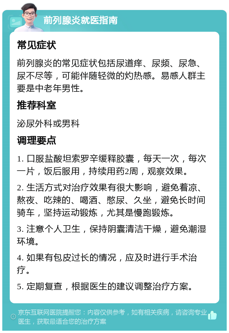 前列腺炎就医指南 常见症状 前列腺炎的常见症状包括尿道痒、尿频、尿急、尿不尽等，可能伴随轻微的灼热感。易感人群主要是中老年男性。 推荐科室 泌尿外科或男科 调理要点 1. 口服盐酸坦索罗辛缓释胶囊，每天一次，每次一片，饭后服用，持续用药2周，观察效果。 2. 生活方式对治疗效果有很大影响，避免着凉、熬夜、吃辣的、喝酒、憋尿、久坐，避免长时间骑车，坚持运动锻炼，尤其是慢跑锻炼。 3. 注意个人卫生，保持阴囊清洁干燥，避免潮湿环境。 4. 如果有包皮过长的情况，应及时进行手术治疗。 5. 定期复查，根据医生的建议调整治疗方案。