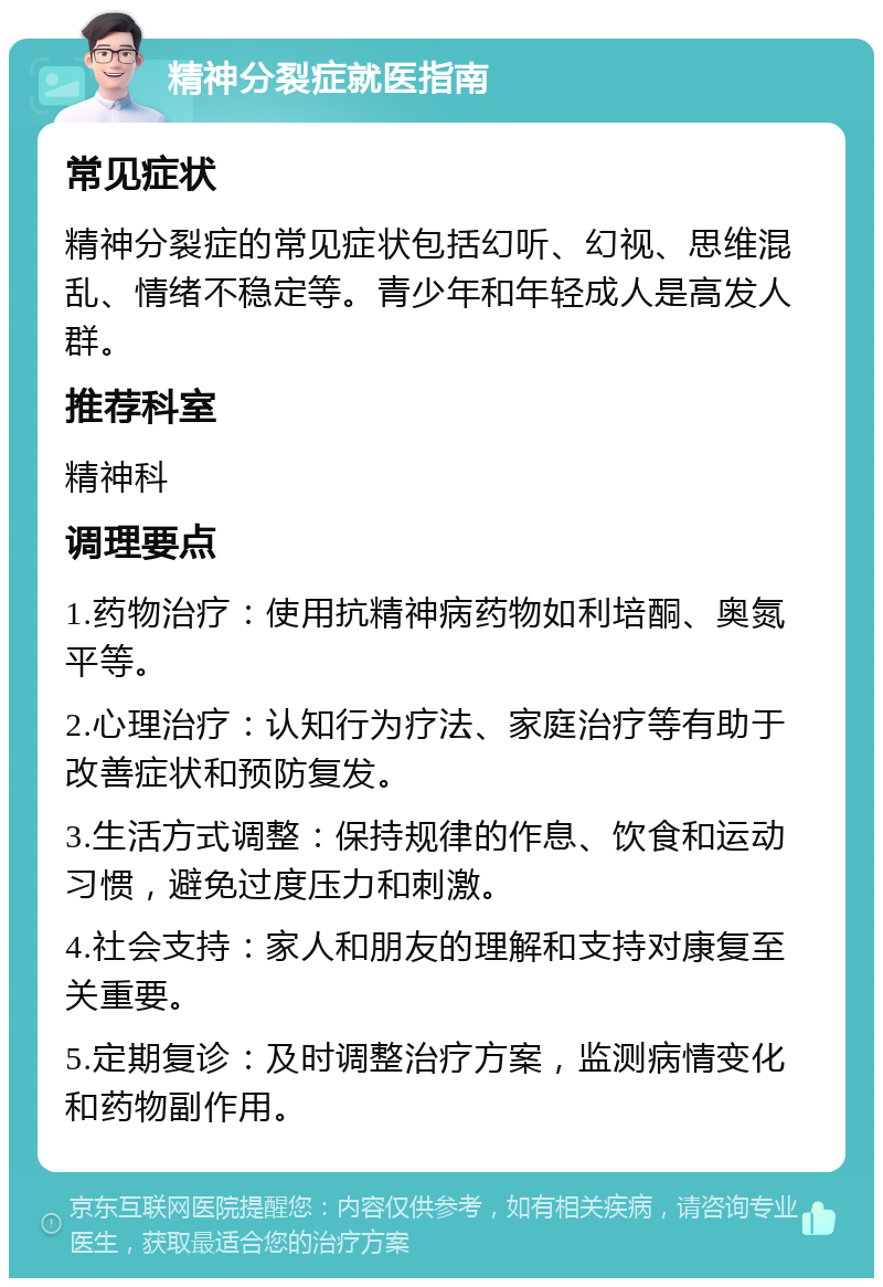 精神分裂症就医指南 常见症状 精神分裂症的常见症状包括幻听、幻视、思维混乱、情绪不稳定等。青少年和年轻成人是高发人群。 推荐科室 精神科 调理要点 1.药物治疗：使用抗精神病药物如利培酮、奥氮平等。 2.心理治疗：认知行为疗法、家庭治疗等有助于改善症状和预防复发。 3.生活方式调整：保持规律的作息、饮食和运动习惯，避免过度压力和刺激。 4.社会支持：家人和朋友的理解和支持对康复至关重要。 5.定期复诊：及时调整治疗方案，监测病情变化和药物副作用。