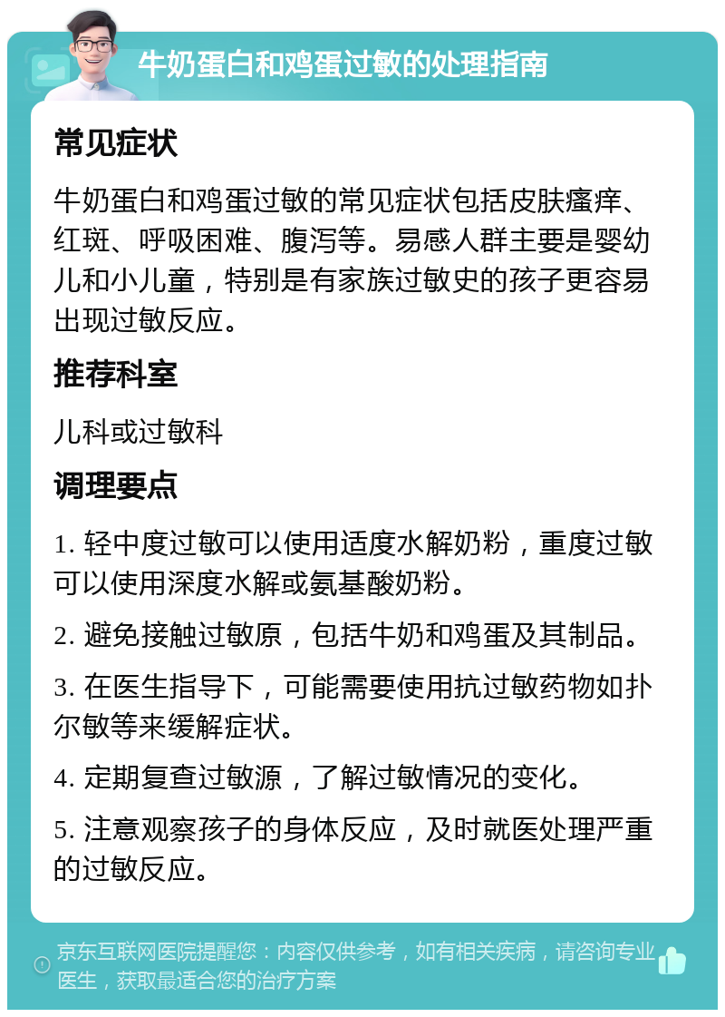 牛奶蛋白和鸡蛋过敏的处理指南 常见症状 牛奶蛋白和鸡蛋过敏的常见症状包括皮肤瘙痒、红斑、呼吸困难、腹泻等。易感人群主要是婴幼儿和小儿童，特别是有家族过敏史的孩子更容易出现过敏反应。 推荐科室 儿科或过敏科 调理要点 1. 轻中度过敏可以使用适度水解奶粉，重度过敏可以使用深度水解或氨基酸奶粉。 2. 避免接触过敏原，包括牛奶和鸡蛋及其制品。 3. 在医生指导下，可能需要使用抗过敏药物如扑尔敏等来缓解症状。 4. 定期复查过敏源，了解过敏情况的变化。 5. 注意观察孩子的身体反应，及时就医处理严重的过敏反应。