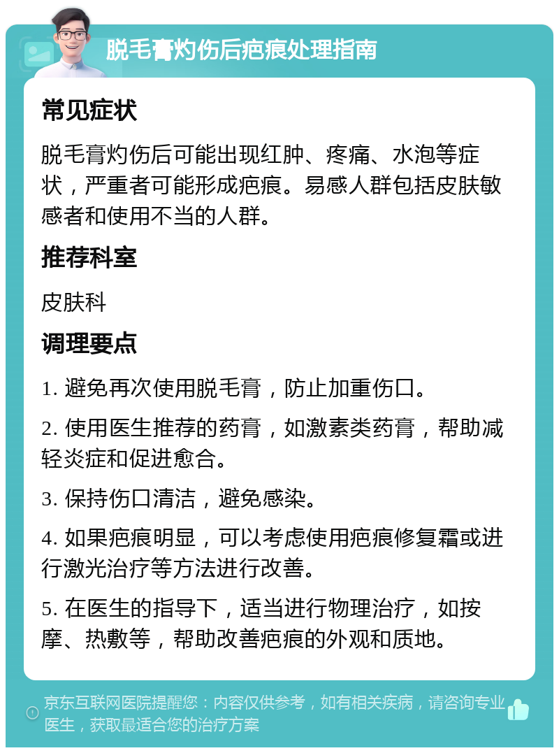 脱毛膏灼伤后疤痕处理指南 常见症状 脱毛膏灼伤后可能出现红肿、疼痛、水泡等症状，严重者可能形成疤痕。易感人群包括皮肤敏感者和使用不当的人群。 推荐科室 皮肤科 调理要点 1. 避免再次使用脱毛膏，防止加重伤口。 2. 使用医生推荐的药膏，如激素类药膏，帮助减轻炎症和促进愈合。 3. 保持伤口清洁，避免感染。 4. 如果疤痕明显，可以考虑使用疤痕修复霜或进行激光治疗等方法进行改善。 5. 在医生的指导下，适当进行物理治疗，如按摩、热敷等，帮助改善疤痕的外观和质地。