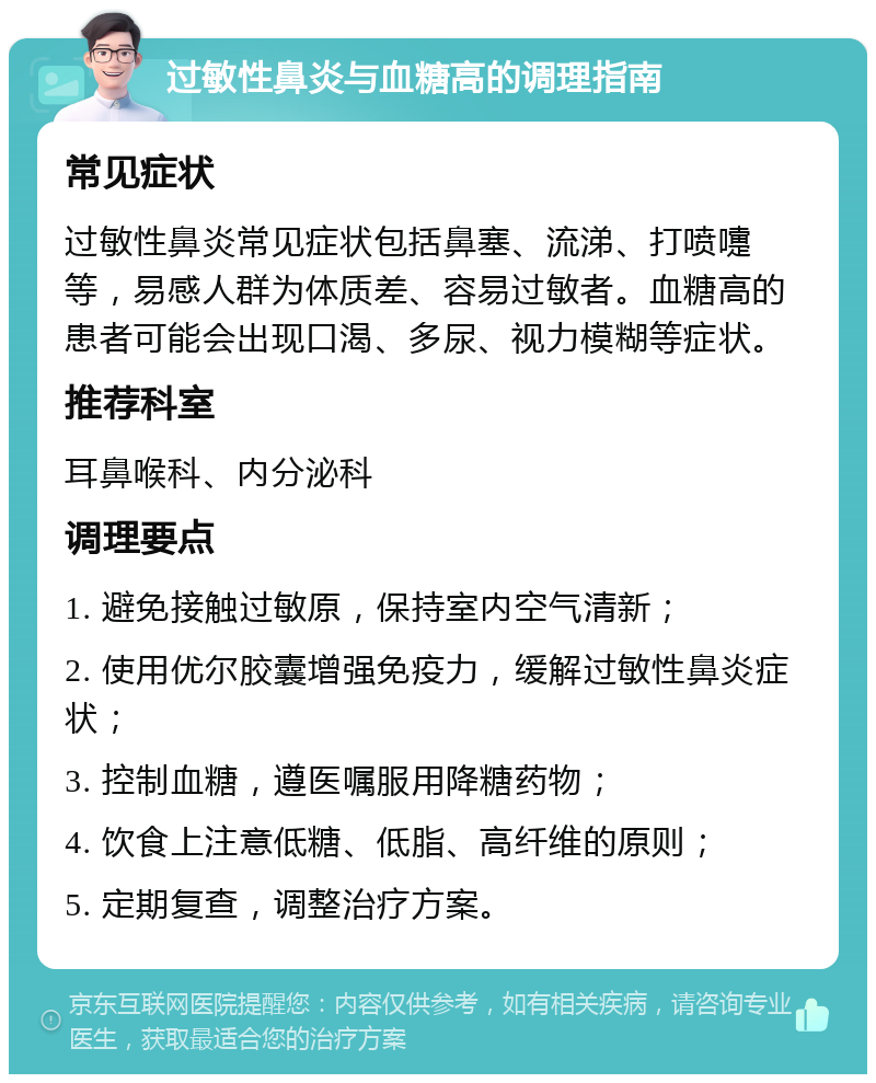 过敏性鼻炎与血糖高的调理指南 常见症状 过敏性鼻炎常见症状包括鼻塞、流涕、打喷嚏等，易感人群为体质差、容易过敏者。血糖高的患者可能会出现口渴、多尿、视力模糊等症状。 推荐科室 耳鼻喉科、内分泌科 调理要点 1. 避免接触过敏原，保持室内空气清新； 2. 使用优尔胶囊增强免疫力，缓解过敏性鼻炎症状； 3. 控制血糖，遵医嘱服用降糖药物； 4. 饮食上注意低糖、低脂、高纤维的原则； 5. 定期复查，调整治疗方案。