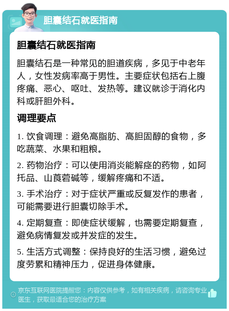 胆囊结石就医指南 胆囊结石就医指南 胆囊结石是一种常见的胆道疾病，多见于中老年人，女性发病率高于男性。主要症状包括右上腹疼痛、恶心、呕吐、发热等。建议就诊于消化内科或肝胆外科。 调理要点 1. 饮食调理：避免高脂肪、高胆固醇的食物，多吃蔬菜、水果和粗粮。 2. 药物治疗：可以使用消炎能解痉的药物，如阿托品、山莨菪碱等，缓解疼痛和不适。 3. 手术治疗：对于症状严重或反复发作的患者，可能需要进行胆囊切除手术。 4. 定期复查：即使症状缓解，也需要定期复查，避免病情复发或并发症的发生。 5. 生活方式调整：保持良好的生活习惯，避免过度劳累和精神压力，促进身体健康。