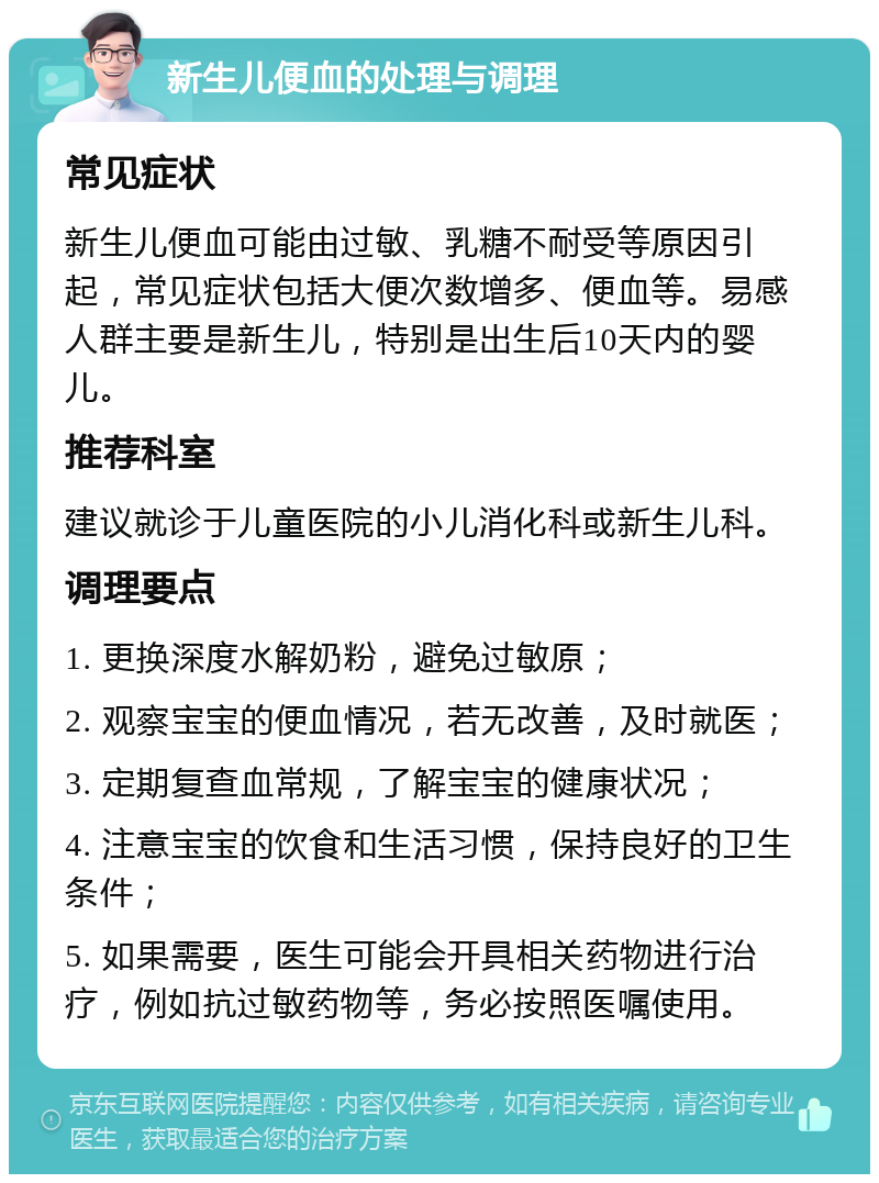 新生儿便血的处理与调理 常见症状 新生儿便血可能由过敏、乳糖不耐受等原因引起，常见症状包括大便次数增多、便血等。易感人群主要是新生儿，特别是出生后10天内的婴儿。 推荐科室 建议就诊于儿童医院的小儿消化科或新生儿科。 调理要点 1. 更换深度水解奶粉，避免过敏原； 2. 观察宝宝的便血情况，若无改善，及时就医； 3. 定期复查血常规，了解宝宝的健康状况； 4. 注意宝宝的饮食和生活习惯，保持良好的卫生条件； 5. 如果需要，医生可能会开具相关药物进行治疗，例如抗过敏药物等，务必按照医嘱使用。