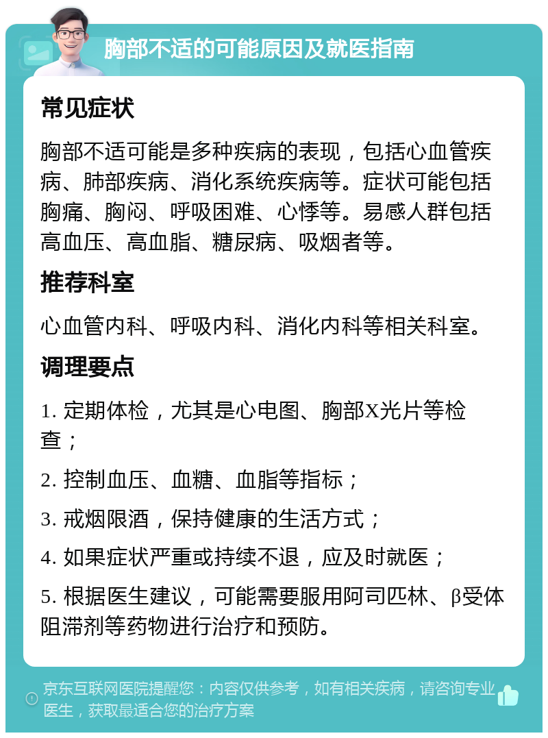 胸部不适的可能原因及就医指南 常见症状 胸部不适可能是多种疾病的表现，包括心血管疾病、肺部疾病、消化系统疾病等。症状可能包括胸痛、胸闷、呼吸困难、心悸等。易感人群包括高血压、高血脂、糖尿病、吸烟者等。 推荐科室 心血管内科、呼吸内科、消化内科等相关科室。 调理要点 1. 定期体检，尤其是心电图、胸部X光片等检查； 2. 控制血压、血糖、血脂等指标； 3. 戒烟限酒，保持健康的生活方式； 4. 如果症状严重或持续不退，应及时就医； 5. 根据医生建议，可能需要服用阿司匹林、β受体阻滞剂等药物进行治疗和预防。