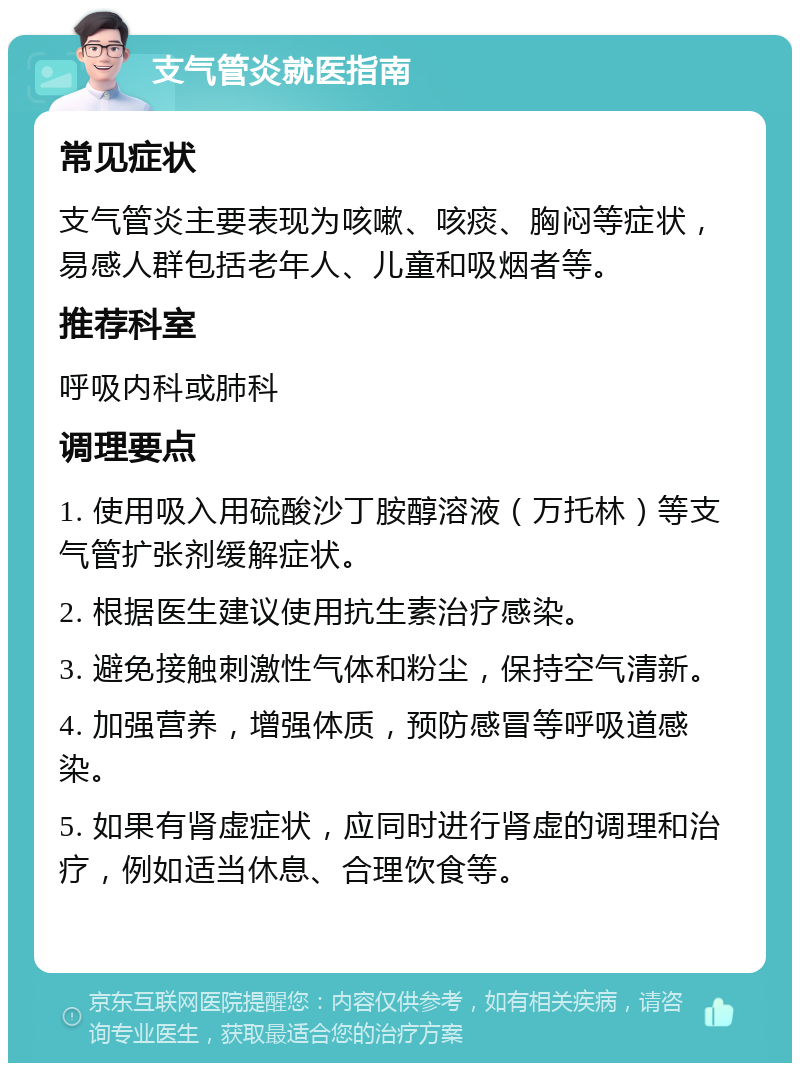 支气管炎就医指南 常见症状 支气管炎主要表现为咳嗽、咳痰、胸闷等症状，易感人群包括老年人、儿童和吸烟者等。 推荐科室 呼吸内科或肺科 调理要点 1. 使用吸入用硫酸沙丁胺醇溶液（万托林）等支气管扩张剂缓解症状。 2. 根据医生建议使用抗生素治疗感染。 3. 避免接触刺激性气体和粉尘，保持空气清新。 4. 加强营养，增强体质，预防感冒等呼吸道感染。 5. 如果有肾虚症状，应同时进行肾虚的调理和治疗，例如适当休息、合理饮食等。